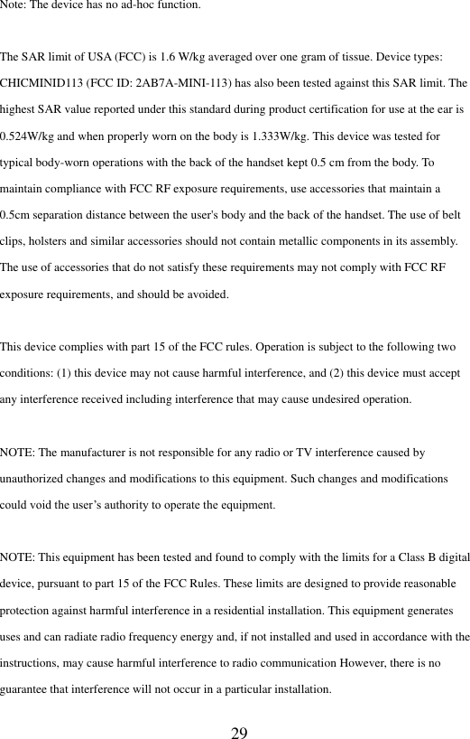  29 Note: The device has no ad-hoc function.  The SAR limit of USA (FCC) is 1.6 W/kg averaged over one gram of tissue. Device types: CHICMINID113 (FCC ID: 2AB7A-MINI-113) has also been tested against this SAR limit. The highest SAR value reported under this standard during product certification for use at the ear is 0.524W/kg and when properly worn on the body is 1.333W/kg. This device was tested for typical body-worn operations with the back of the handset kept 0.5 cm from the body. To maintain compliance with FCC RF exposure requirements, use accessories that maintain a 0.5cm separation distance between the user's body and the back of the handset. The use of belt clips, holsters and similar accessories should not contain metallic components in its assembly. The use of accessories that do not satisfy these requirements may not comply with FCC RF exposure requirements, and should be avoided.  This device complies with part 15 of the FCC rules. Operation is subject to the following two conditions: (1) this device may not cause harmful interference, and (2) this device must accept any interference received including interference that may cause undesired operation.  NOTE: The manufacturer is not responsible for any radio or TV interference caused by unauthorized changes and modifications to this equipment. Such changes and modifications could void the user&rsquo;s authority to operate the equipment.  NOTE: This equipment has been tested and found to comply with the limits for a Class B digital device, pursuant to part 15 of the FCC Rules. These limits are designed to provide reasonable protection against harmful interference in a residential installation. This equipment generates uses and can radiate radio frequency energy and, if not installed and used in accordance with the instructions, may cause harmful interference to radio communication However, there is no guarantee that interference will not occur in a particular installation. 