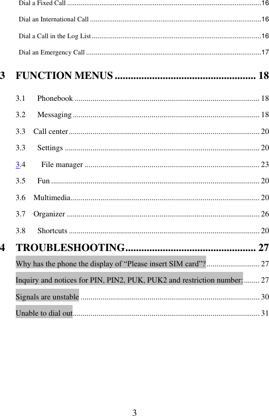  3 Dial a Fixed Call ...................................................................................................... 16 Dial an International Call .......................................................................................... 16 Dial a Call in the Log List ......................................................................................... 16 Dial an Emergency Call ............................................................................................ 17 3    FUNCTION MENUS ..................................................... 18 3.1      Phonebook .............................................................................................. 18         3.2      Messaging ............................................................................................... 18 3.3  Call center ................................................................................................. 20 3.3      Settings ................................................................................................... 20 3.4    File manager ......................................................................................... 23 3.5   Fun .......................................................................................................... 20 3.6  Multimedia ................................................................................................ 20 3.7  Organizer .................................................................................................. 26 3.8   Shortcuts ................................................................................................. 20 4    TROUBLESHOOTING ................................................. 27 Why has the phone the display of &ldquo;Please insert SIM card&rdquo;? ........................... 27 Inquiry and notices for PIN, PIN2, PUK, PUK2 and restriction number: ........ 27 Signals are unstable ........................................................................................... 30 Unable to dial out ............................................................................................... 31         