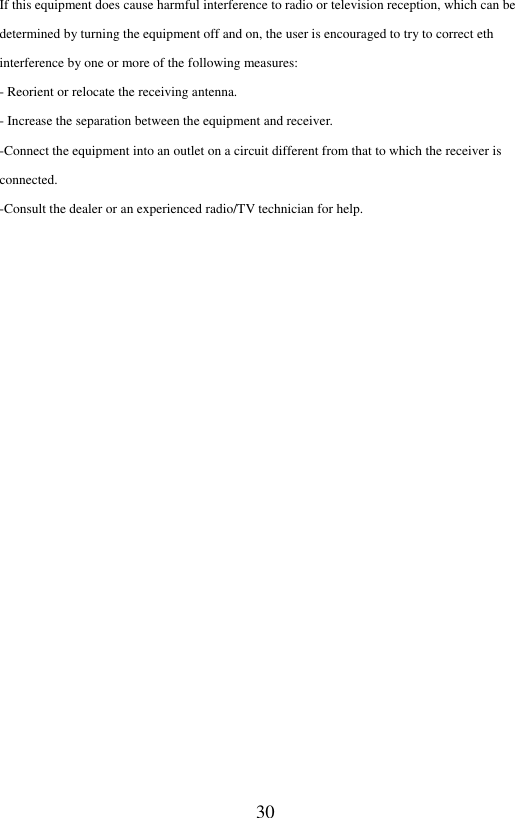  30 If this equipment does cause harmful interference to radio or television reception, which can be determined by turning the equipment off and on, the user is encouraged to try to correct eth interference by one or more of the following measures: - Reorient or relocate the receiving antenna. - Increase the separation between the equipment and receiver. -Connect the equipment into an outlet on a circuit different from that to which the receiver is connected. -Consult the dealer or an experienced radio/TV technician for help. 