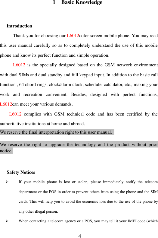  4 1    Basic Knowledge Introduction Thank you for choosing our L6012color-screen mobile phone. You may read this user manual carefully so as to completely  understand  the use of this mobile phone and know its perfect function and simple operation. L6012  is  the  specially  designed  based  on  the  GSM  network  environment with dual SIMs and dual standby and full keypad input. In addition to the basic call function , 64 chord rings, clock/alarm clock, schedule, calculator, etc., making your work  and  recreation  convenient.  Besides,  designed  with  perfect  functions, L6012can meet your various demands. L6012  complies  with  GSM  technical  code  and  has  been  certified  by  the authoritative institutions at home and abroad. We reserve the final interpretation right to this user manual.    We  reserve  the  right  to  upgrade  the  technology  and  the  product  without  prior notice.  Safety Notices  If  your  mobile  phone  is  lost  or  stolen,  please  immediately  notify  the  telecom department or the POS in order to prevent others from using the phone and the SIM cards. This will help you to avoid the economic loss due to the use of the phone by any other illegal person.  When contacting a telecom agency or a POS, you may tell it your IMEI code (which 