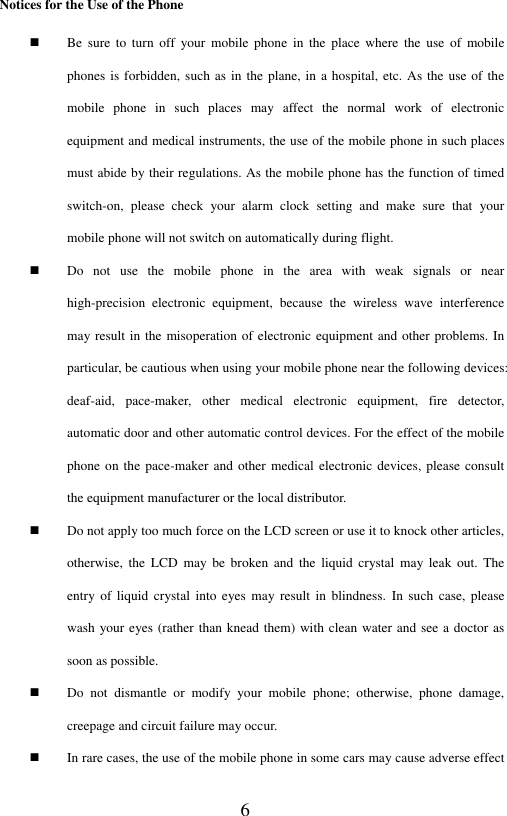  6 Notices for the Use of the Phone  Be  sure  to  turn  off  your  mobile  phone  in  the  place  where  the  use  of  mobile phones is forbidden, such as in the plane, in a hospital, etc. As the use of the mobile  phone  in  such  places  may  affect  the  normal  work  of  electronic equipment and medical instruments, the use of the mobile phone in such places must abide by their regulations. As the mobile phone has the function of timed switch-on,  please  check  your  alarm  clock  setting  and  make  sure  that  your mobile phone will not switch on automatically during flight.    Do  not  use  the  mobile  phone  in  the  area  with  weak  signals  or  near high-precision  electronic  equipment,  because  the  wireless  wave  interference may result in the misoperation of electronic equipment and other problems. In particular, be cautious when using your mobile phone near the following devices: deaf-aid,  pace-maker,  other  medical  electronic  equipment,  fire  detector, automatic door and other automatic control devices. For the effect of the mobile phone on the pace-maker  and other medical electronic devices,  please consult the equipment manufacturer or the local distributor.  Do not apply too much force on the LCD screen or use it to knock other articles, otherwise,  the  LCD  may  be  broken  and  the  liquid  crystal  may  leak  out.  The entry of  liquid  crystal  into  eyes may result  in  blindness.  In  such  case, please wash your eyes (rather than knead them) with clean water and see a doctor as soon as possible.  Do  not  dismantle  or  modify  your  mobile  phone;  otherwise,  phone  damage, creepage and circuit failure may occur.    In rare cases, the use of the mobile phone in some cars may cause adverse effect 