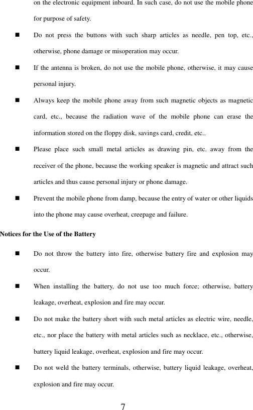  7 on the electronic equipment inboard. In such case, do not use the mobile phone for purpose of safety.    Do  not  press  the  buttons  with  such  sharp  articles  as  needle,  pen  top,  etc., otherwise, phone damage or misoperation may occur.    If the antenna is broken, do not use the mobile phone, otherwise, it may cause personal injury.    Always keep the mobile phone away from such magnetic objects  as  magnetic card,  etc.,  because  the  radiation  wave  of  the  mobile  phone  can  erase  the information stored on the floppy disk, savings card, credit, etc..      Please  place  such  small  metal  articles  as  drawing  pin,  etc.  away  from  the receiver of the phone, because the working speaker is magnetic and attract such articles and thus cause personal injury or phone damage.    Prevent the mobile phone from damp, because the entry of water or other liquids into the phone may cause overheat, creepage and failure.   Notices for the Use of the Battery  Do  not  throw  the  battery  into  fire,  otherwise  battery  fire  and  explosion  may occur.  When  installing  the  battery,  do  not  use  too  much  force;  otherwise,  battery leakage, overheat, explosion and fire may occur.  Do not make the battery short with such metal articles as electric wire, needle, etc., nor place the battery with metal articles such as necklace, etc., otherwise, battery liquid leakage, overheat, explosion and fire may occur.  Do not weld the battery terminals, otherwise, battery liquid leakage, overheat, explosion and fire may occur.   