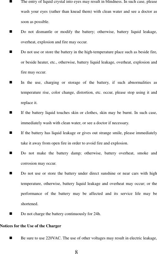  8  The entry of liquid crystal into eyes may result in blindness. In such case, please wash your eyes (rather than knead them) with clean water and see a doctor as soon as possible.  Do  not  dismantle  or  modify  the  battery;  otherwise,  battery  liquid  leakage, overheat, explosion and fire may occur.    Do not use or store the battery in the high-temperature place such as beside fire, or beside heater, etc., otherwise, battery liquid leakage, overheat, explosion and fire may occur.    In  the  use,  charging  or  storage  of  the  battery,  if  such  abnormalities  as temperature  rise,  color  change,  distortion,  etc.  occur,  please  stop  using  it  and replace it.    If the battery liquid touches skin  or clothes,  skin may be  burnt. In such  case, immediately wash with clean water, or see a doctor if necessary.    If the battery has liquid leakage or gives out strange smile, please immediately take it away from open fire in order to avoid fire and explosion.    Do  not  make  the  battery  damp;  otherwise,  battery  overheat,  smoke  and corrosion may occur.  Do  not  use  or  store  the  battery  under  direct  sunshine  or  near  cars  with  high temperature, otherwise,  battery liquid  leakage and  overheat may occur;  or the performance  of  the  battery  may  be  affected  and  its  service  life  may  be shortened.    Do not charge the battery continuously for 24h.   Notices for the Use of the Charger  Be sure to use 220VAC. The use of other voltages may result in electric leakage, 