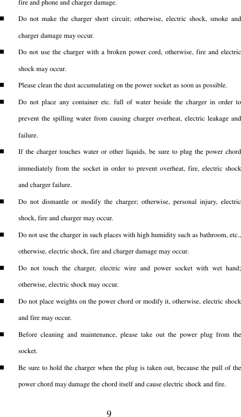  9 fire and phone and charger damage.    Do  not  make  the  charger  short  circuit;  otherwise,  electric  shock,  smoke  and charger damage may occur.  Do not use the charger with a broken power  cord,  otherwise, fire and electric shock may occur.  Please clean the dust accumulating on the power socket as soon as possible.  Do  not  place  any  container  etc.  full  of  water  beside  the  charger  in  order  to prevent the spilling  water  from causing charger overheat,  electric leakage and failure.  If the charger touches water or other liquids, be sure to plug the power chord immediately from the  socket in  order  to prevent  overheat,  fire,  electric  shock and charger failure.  Do  not  dismantle  or  modify  the  charger;  otherwise,  personal  injury,  electric shock, fire and charger may occur.  Do not use the charger in such places with high humidity such as bathroom, etc., otherwise, electric shock, fire and charger damage may occur.  Do  not  touch  the  charger,  electric  wire  and  power  socket  with  wet  hand; otherwise, electric shock may occur.  Do not place weights on the power chord or modify it, otherwise, electric shock and fire may occur.  Before  cleaning  and  maintenance,  please  take  out  the  power  plug  from  the socket.  Be sure to hold the charger when the plug is taken out, because the pull of the power chord may damage the chord itself and cause electric shock and fire.   