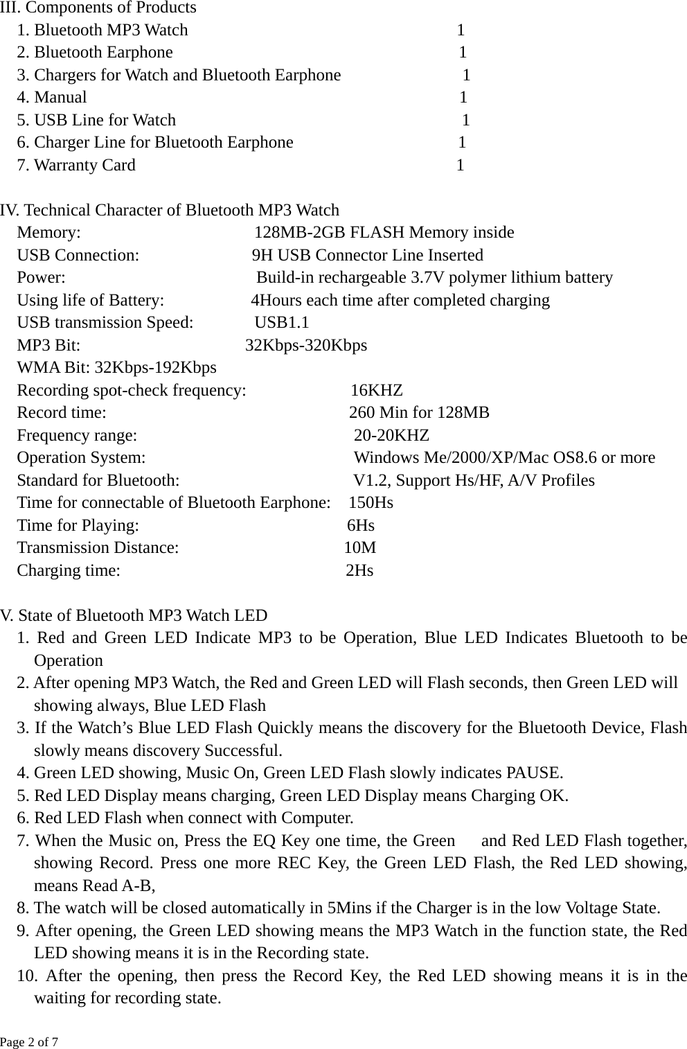 Page 2 of 7  III. Components of Products 1. Bluetooth MP3 Watch                               1 2. Bluetooth Earphone                                 1 3. Chargers for Watch and Bluetooth Earphone              1 4. Manual                                           1 5. USB Line for Watch                                 1 6. Charger Line for Bluetooth Earphone                   1 7. Warranty Card                                     1  IV. Technical Character of Bluetooth MP3 Watch Memory:                    128MB-2GB FLASH Memory inside USB Connection:             9H USB Connector Line Inserted Power:                      Build-in rechargeable 3.7V polymer lithium battery Using life of Battery:          4Hours each time after completed charging USB transmission Speed:       USB1.1 MP3 Bit:                   32Kbps-320Kbps WMA Bit: 32Kbps-192Kbps Recording spot-check frequency:            16KHZ Record time:                            260 Min for 128MB Frequency range:                         20-20KHZ Operation System:                        Windows Me/2000/XP/Mac OS8.6 or more Standard for Bluetooth:                    V1.2, Support Hs/HF, A/V Profiles Time for connectable of Bluetooth Earphone:  150Hs Time for Playing:                        6Hs Transmission Distance:                   10M Charging time:                          2Hs  V. State of Bluetooth MP3 Watch LED 1. Red and Green LED Indicate MP3 to be Operation, Blue LED Indicates Bluetooth to be Operation 2. After opening MP3 Watch, the Red and Green LED will Flash seconds, then Green LED will showing always, Blue LED Flash 3. If the Watch’s Blue LED Flash Quickly means the discovery for the Bluetooth Device, Flash slowly means discovery Successful. 4. Green LED showing, Music On, Green LED Flash slowly indicates PAUSE. 5. Red LED Display means charging, Green LED Display means Charging OK. 6. Red LED Flash when connect with Computer. 7. When the Music on, Press the EQ Key one time, the Green      and Red LED Flash together, showing Record. Press one more REC Key, the Green LED Flash, the Red LED showing,   means Read A-B, 8. The watch will be closed automatically in 5Mins if the Charger is in the low Voltage State. 9. After opening, the Green LED showing means the MP3 Watch in the function state, the Red LED showing means it is in the Recording state. 10. After the opening, then press the Record Key, the Red LED showing means it is in the waiting for recording state.  