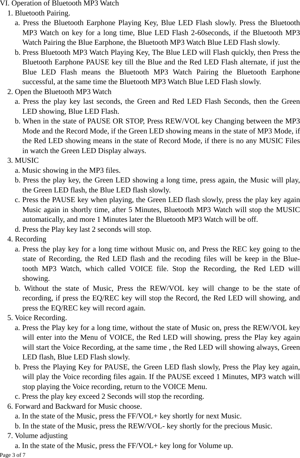 Page 3 of 7  VI. Operation of Bluetooth MP3 Watch     1. Bluetooth Pairing.       a. Press the Bluetooth Earphone Playing Key, Blue LED Flash slowly. Press the Bluetooth MP3 Watch on key for a long time, Blue LED Flash 2-60seconds, if the Bluetooth MP3 Watch Pairing the Blue Earphone, the Bluetooth MP3 Watch Blue LED Flash slowly.       b. Press Bluetooth MP3 Watch Playing Key, The Blue LED will Flash quickly, then Press the Bluetooth Earphone PAUSE key till the Blue and the Red LED Flash alternate, if just the Blue LED Flash means the Bluetooth MP3 Watch Pairing the Bluetooth Earphone successful, at the same time the Bluetooth MP3 Watch Blue LED Flash slowly. 2. Open the Bluetooth MP3 Watch     a. Press the play key last seconds, the Green and Red LED Flash Seconds, then the Green LED showing, Blue LED Flash.     b. When in the state of PAUSE OR STOP, Press REW/VOL key Changing between the MP3 Mode and the Record Mode, if the Green LED showing means in the state of MP3 Mode, if the Red LED showing means in the state of Record Mode, if there is no any MUSIC Files in watch the Green LED Display always. 3. MUSIC   a. Music showing in the MP3 files.     b. Press the play key, the Green LED showing a long time, press again, the Music will play, the Green LED flash, the Blue LED flash slowly.     c. Press the PAUSE key when playing, the Green LED flash slowly, press the play key again Music again in shortly time, after 5 Minutes, Bluetooth MP3 Watch will stop the MUSIC         automatically, and more 1 Minutes later the Bluetooth MP3 Watch will be off.     d. Press the Play key last 2 seconds will stop. 4. Recording   a. Press the play key for a long time without Music on, and Press the REC key going to the state of Recording, the Red LED flash and the recoding files will be keep in the Blue-    tooth MP3 Watch, which called VOICE file. Stop the Recording, the Red LED will showing.   b. Without the state of Music, Press the REW/VOL key will change to be the state of recording, if press the EQ/REC key will stop the Record, the Red LED will showing, and         press the EQ/REC key will record again. 5. Voice Recording.   a. Press the Play key for a long time, without the state of Music on, press the REW/VOL key will enter into the Menu of VOICE, the Red LED will showing, press the Play key again will start the Voice Recording, at the same time , the Red LED will showing always, Green LED flash, Blue LED Flash slowly. b. Press the Playing Key for PAUSE, the Green LED flash slowly, Press the Play key again, will play the Voice recording files again. If the PAUSE exceed 1 Minutes, MP3 watch will stop playing the Voice recording, return to the VOICE Menu.     c. Press the play key exceed 2 Seconds will stop the recording. 6. Forward and Backward for Music choose.     a. In the state of the Music, press the FF/VOL+ key shortly for next Music.     b. In the state of the Music, press the REW/VOL- key shortly for the precious Music. 7. Volume adjusting     a. In the state of the Music, press the FF/VOL+ key long for Volume up.     