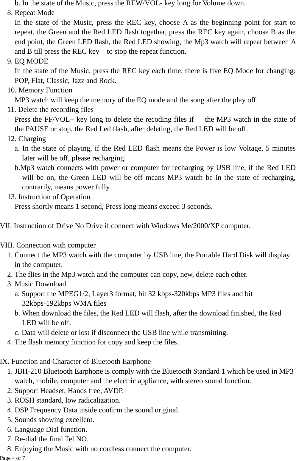 Page 4 of 7 b. In the state of the Music, press the REW/VOL- key long for Volume down. 8. Repeat Mode In the state of the Music, press the REC key, choose A as the beginning point for start to repeat, the Green and the Red LED flash together, press the REC key again, choose B as the end point, the Green LED flash, the Red LED showing, the Mp3 watch will repeat between A and B till press the REC key    to stop the repeat function. 9. EQ MODE     In the state of the Music, press the REC key each time, there is five EQ Mode for changing: POP, Flat, Classic, Jazz and Rock. 10. Memory Function   MP3 watch will keep the memory of the EQ mode and the song after the play off. 11. Delete the recording files     Press the FF/VOL+ key long to delete the recoding files if      the MP3 watch in the state of the PAUSE or stop, the Red Led flash, after deleting, the Red LED will be off. 12. Charging a. In the state of playing, if the Red LED flash means the Power is low Voltage, 5 minutes later will be off, please recharging.         b.Mp3 watch connects with power or computer for recharging by USB line, if the Red LED will be on, the Green LED will be off means MP3 watch be in the state of recharging, contrarily, means power fully.     13. Instruction of Operation      Press shortly means 1 second, Press long means exceed 3 seconds.  VII. Instruction of Drive No Drive if connect with Windows Me/2000/XP computer.  VIII. Connection with computer   1. Connect the MP3 watch with the computer by USB line, the Portable Hard Disk will display in the computer.     2. The flies in the Mp3 watch and the computer can copy, new, delete each other. 3. Music Download     a. Support the MPEG1/2, Layer3 format, bit 32 kbps-320kbps MP3 files and bit 32kbps-192kbps WMA files     b. When download the files, the Red LED will flash, after the download finished, the Red LED will be off.     c. Data will delete or lost if disconnect the USB line while transmitting.     4. The flash memory function for copy and keep the files.    IX. Function and Character of Bluetooth Earphone     1. JBH-210 Bluetooth Earphone is comply with the Bluetooth Standard 1 which be used in MP3 watch, mobile, computer and the electric appliance, with stereo sound function.       2. Support Headset, Hands free, AVDP.     3. ROSH standard, low radicalization.     4. DSP Frequency Data inside confirm the sound original.     5. Sounds showing excellent.     6. Language Dial function. 7. Re-dial the final Tel NO.     8. Enjoying the Music with no cordless connect the computer.     