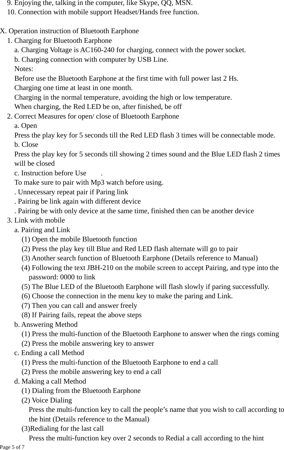 Page 5 of 7 9. Enjoying the, talking in the computer, like Skype, QQ, MSN.     10. Connection with mobile support Headset/Hands free function.  X. Operation instruction of Bluetooth Earphone     1. Charging for Bluetooth Earphone         a. Charging Voltage is AC160-240 for charging, connect with the power socket.     b. Charging connection with computer by USB Line. Notes:  Before use the Bluetooth Earphone at the first time with full power last 2 Hs.   Charging one time at least in one month.   Charging in the normal temperature, avoiding the high or low temperature.   When charging, the Red LED be on, after finished, be off 2. Correct Measures for open/ close of Bluetooth Earphone a. Open     Press the play key for 5 seconds till the Red LED flash 3 times will be connectable mode.     b. Close      Press the play key for 5 seconds till showing 2 times sound and the Blue LED flash 2 times will be closed     c. Instruction before Use    .  To make sure to pair with Mp3 watch before using.           . Unnecessary repeat pair if Paring link     . Pairing be link again with different device         . Pairing be with only device at the same time, finished then can be another device 3. Link with mobile     a. Pairing and Link       (1) Open the mobile Bluetooth function       (2) Press the play key till Blue and Red LED flash alternate will go to pair (3) Another search function of Bluetooth Earphone (Details reference to Manual)       (4) Following the text JBH-210 on the mobile screen to accept Pairing, and type into the password: 0000 to link       (5) The Blue LED of the Bluetooth Earphone will flash slowly if paring successfully.       (6) Choose the connection in the menu key to make the paring and Link.       (7) Then you can call and answer freely       (8) If Pairing fails, repeat the above steps     b. Answering Method    (1) Press the multi-function of the Bluetooth Earphone to answer when the rings coming       (2) Press the mobile answering key to answer     c. Ending a call Method (1) Press the multi-function of the Bluetooth Earphone to end a call       (2) Press the mobile answering key to end a call d. Making a call Method     (1) Dialing from the Bluetooth Earphone     (2) Voice Dialing       Press the multi-function key to call the people’s name that you wish to call according to the hint (Details reference to the Manual)    (3)Redialing for the last call       Press the multi-function key over 2 seconds to Redial a call according to the hint 