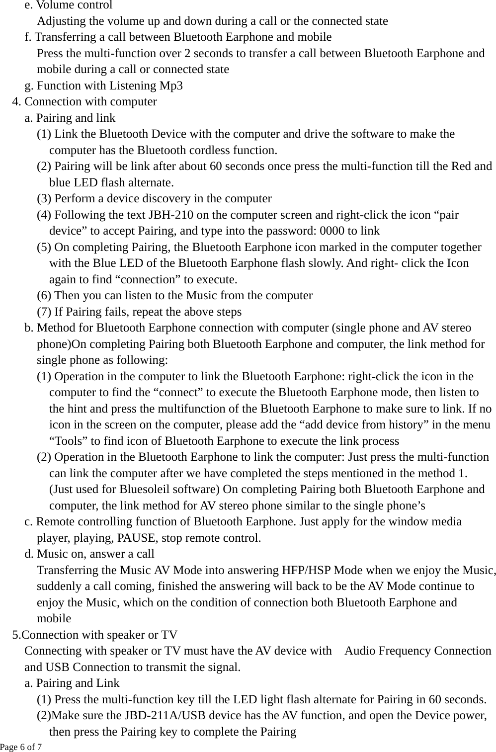 Page 6 of 7  e. Volume control    Adjusting the volume up and down during a call or the connected state f. Transferring a call between Bluetooth Earphone and mobile Press the multi-function over 2 seconds to transfer a call between Bluetooth Earphone and mobile during a call or connected state     g. Function with Listening Mp3 4. Connection with computer     a. Pairing and link       (1) Link the Bluetooth Device with the computer and drive the software to make the computer has the Bluetooth cordless function.    (2) Pairing will be link after about 60 seconds once press the multi-function till the Red and blue LED flash alternate.       (3) Perform a device discovery in the computer       (4) Following the text JBH-210 on the computer screen and right-click the icon “pair device” to accept Pairing, and type into the password: 0000 to link (5) On completing Pairing, the Bluetooth Earphone icon marked in the computer together with the Blue LED of the Bluetooth Earphone flash slowly. And right- click the Icon again to find “connection” to execute.       (6) Then you can listen to the Music from the computer    (7) If Pairing fails, repeat the above steps     b. Method for Bluetooth Earphone connection with computer (single phone and AV stereo phone)On completing Pairing both Bluetooth Earphone and computer, the link method for single phone as following:       (1) Operation in the computer to link the Bluetooth Earphone: right-click the icon in the computer to find the “connect” to execute the Bluetooth Earphone mode, then listen to the hint and press the multifunction of the Bluetooth Earphone to make sure to link. If no icon in the screen on the computer, please add the “add device from history” in the menu “Tools” to find icon of Bluetooth Earphone to execute the link process       (2) Operation in the Bluetooth Earphone to link the computer: Just press the multi-function can link the computer after we have completed the steps mentioned in the method 1. (Just used for Bluesoleil software) On completing Pairing both Bluetooth Earphone and computer, the link method for AV stereo phone similar to the single phone’s     c. Remote controlling function of Bluetooth Earphone. Just apply for the window media player, playing, PAUSE, stop remote control.       d. Music on, answer a call           Transferring the Music AV Mode into answering HFP/HSP Mode when we enjoy the Music, suddenly a call coming, finished the answering will back to be the AV Mode continue to enjoy the Music, which on the condition of connection both Bluetooth Earphone and mobile 5.Connection with speaker or TV   Connecting with speaker or TV must have the AV device with    Audio Frequency Connection and USB Connection to transmit the signal.     a. Pairing and Link       (1) Press the multi-function key till the LED light flash alternate for Pairing in 60 seconds.     (2)Make sure the JBD-211A/USB device has the AV function, and open the Device power,       then press the Pairing key to complete the Pairing       