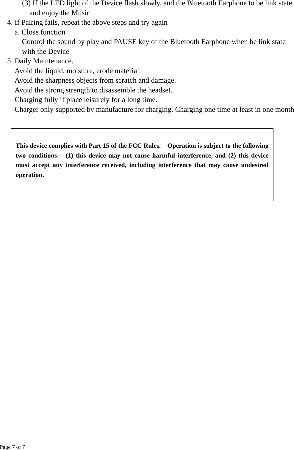 Page 7 of 7  (3) If the LED light of the Device flash slowly, and the Bluetooth Earphone to be link state and enjoy the Music 4. If Pairing fails, repeat the above steps and try again a. Close function    Control the sound by play and PAUSE key of the Bluetooth Earphone when be link state with the Device 5. Daily Maintenance.   Avoid the liquid, moisture, erode material.   Avoid the sharpness objects from scratch and damage.   Avoid the strong strength to disassemble the headset.   Charging fully if place leisurely for a long time.   Charger only supported by manufacture for charging. Charging one time at least in one month    This device complies with Part 15 of the FCC Rules.    Operation is subject to the following two conditions:  (1) this device may not cause harmful interference, and (2) this device must accept any interference received, including interference that may cause undesired operation. 