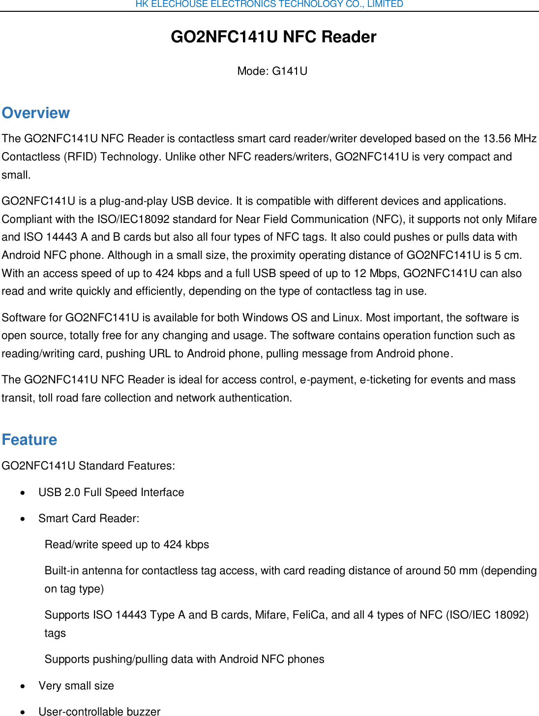 HK ELECHOUSE ELECTRONICS TECHNOLOGY CO., LIMITED GO2NFC141U NFC Reader Mode: G141U Overview The GO2NFC141U NFC Reader is contactless smart card reader/writer developed based on the 13.56 MHz Contactless (RFID) Technology. Unlike other NFC readers/writers, GO2NFC141U is very compact and small. GO2NFC141U is a plug-and-play USB device. It is compatible with different devices and applications. Compliant with the ISO/IEC18092 standard for Near Field Communication (NFC), it supports not only Mifare and ISO 14443 A and B cards but also all four types of NFC tags. It also could pushes or pulls data with Android NFC phone. Although in a small size, the proximity operating distance of GO2NFC141U is 5 cm. With an access speed of up to 424 kbps and a full USB speed of up to 12 Mbps, GO2NFC141U can also read and write quickly and efficiently, depending on the type of contactless tag in use. Software for GO2NFC141U is available for both Windows OS and Linux. Most important, the software is open source, totally free for any changing and usage. The software contains operation function such as reading/writing card, pushing URL to Android phone, pulling message from Android phone. The GO2NFC141U NFC Reader is ideal for access control, e-payment, e-ticketing for events and mass transit, toll road fare collection and network authentication. Feature GO2NFC141U Standard Features:   USB 2.0 Full Speed Interface   Smart Card Reader: Read/write speed up to 424 kbps Built-in antenna for contactless tag access, with card reading distance of around 50 mm (depending on tag type) Supports ISO 14443 Type A and B cards, Mifare, FeliCa, and all 4 types of NFC (ISO/IEC 18092) tags Supports pushing/pulling data with Android NFC phones   Very small size   User-controllable buzzer 