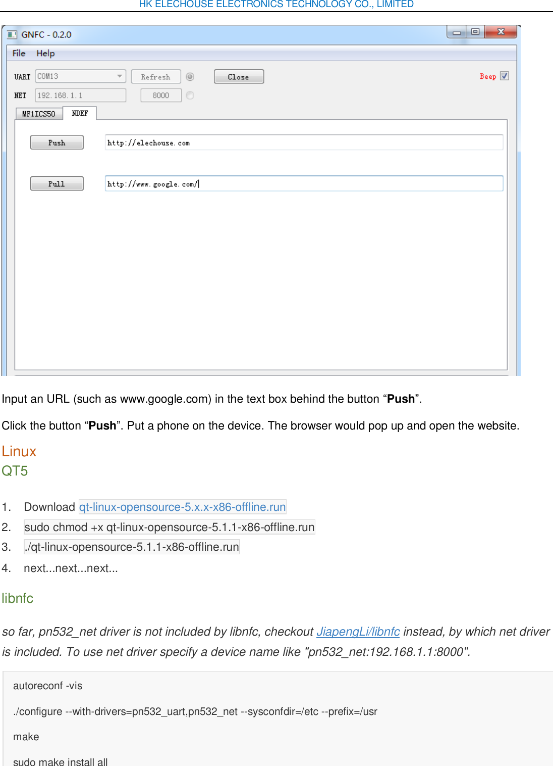 HK ELECHOUSE ELECTRONICS TECHNOLOGY CO., LIMITED  Input an URL (such as www.google.com) in the text box behind the button “Push”. Click the button “Push”. Put a phone on the device. The browser would pop up and open the website. Linux QT5 1.  Download qt-linux-opensource-5.x.x-x86-offline.run 2.  sudo chmod +x qt-linux-opensource-5.1.1-x86-offline.run 3.  ./qt-linux-opensource-5.1.1-x86-offline.run 4.  next...next...next... libnfc so far, pn532_net driver is not included by libnfc, checkout JiapengLi/libnfc instead, by which net driver is included. To use net driver specify a device name like &quot;pn532_net:192.168.1.1:8000&quot;. autoreconf -vis ./configure --with-drivers=pn532_uart,pn532_net --sysconfdir=/etc --prefix=/usr make sudo make install all 