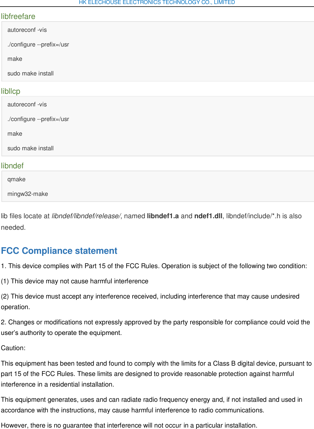 HK ELECHOUSE ELECTRONICS TECHNOLOGY CO., LIMITED libfreefare autoreconf -vis ./configure --prefix=/usr make sudo make install libllcp autoreconf -vis ./configure --prefix=/usr make sudo make install libndef qmake mingw32-make lib files locate at libndef/libndef/release/, named libndef1.a and ndef1.dll, libndef/include/*.h is also needed. FCC Compliance statement 1. This device complies with Part 15 of the FCC Rules. Operation is subject of the following two condition: (1) This device may not cause harmful interference (2) This device must accept any interference received, including interference that may cause undesired operation. 2. Changes or modifications not expressly approved by the party responsible for compliance could void the user’s authority to operate the equipment. Caution:   This equipment has been tested and found to comply with the limits for a Class B digital device, pursuant to part 15 of the FCC Rules. These limits are designed to provide reasonable protection against harmful interference in a residential installation.   This equipment generates, uses and can radiate radio frequency energy and, if not installed and used in accordance with the instructions, may cause harmful interference to radio communications. However, there is no guarantee that interference will not occur in a particular installation.   