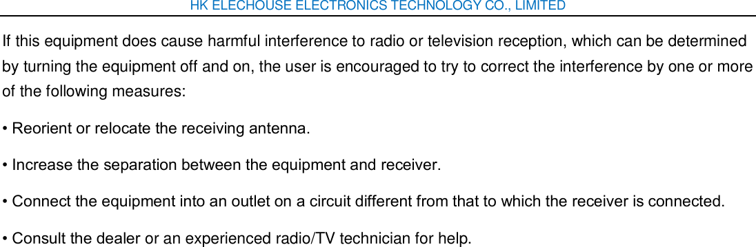 HK ELECHOUSE ELECTRONICS TECHNOLOGY CO., LIMITED If this equipment does cause harmful interference to radio or television reception, which can be determined by turning the equipment off and on, the user is encouraged to try to correct the interference by one or more of the following measures: • Reorient or relocate the receiving antenna. • Increase the separation between the equipment and receiver. • Connect the equipment into an outlet on a circuit different from that to which the receiver is connected. • Consult the dealer or an experienced radio/TV technician for help. 