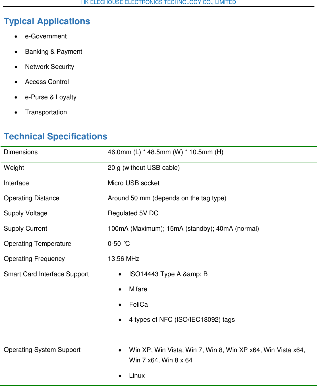 HK ELECHOUSE ELECTRONICS TECHNOLOGY CO., LIMITED Typical Applications   e-Government   Banking &amp; Payment   Network Security   Access Control   e-Purse &amp; Loyalty   Transportation Technical Specifications Dimensions 46.0mm (L) * 48.5mm (W) * 10.5mm (H) Weight 20 g (without USB cable) Interface   Micro USB socket Operating Distance   Around 50 mm (depends on the tag type) Supply Voltage   Regulated 5V DC Supply Current   100mA (Maximum); 15mA (standby); 40mA (normal) Operating Temperature   0-50 °C Operating Frequency 13.56 MHz Smart Card Interface Support   ISO14443 Type A &amp;amp; B   Mifare   FeliCa     4 types of NFC (ISO/IEC18092) tags   Operating System Support   Win XP, Win Vista, Win 7, Win 8, Win XP x64, Win Vista x64, Win 7 x64, Win 8 x 64   Linux 