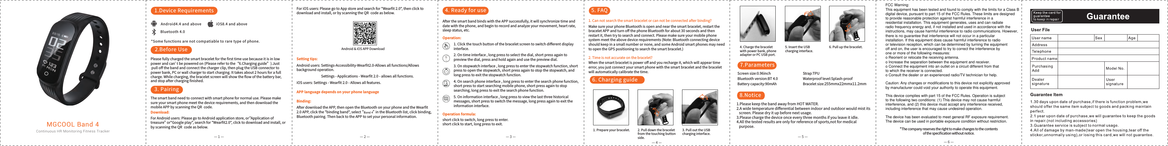 iOS8.4 and aboveAndroid4.4 and aboveBluetooth 4.0*Some functions are not compatiable to rare type of phone.1.Device Requirements2.Before Use3. Pairing4. Ready for use 5. FAQ6. Charging guideMGCOOL Band 4Continuous HR Monitoring Fitness TrackerAndroid &amp; iOS APP DownloadPlease fully charged the smart bracelet for the ﬁrst time use because it is in low power and can&rsquo;t be powered on (Please refer to the&ldquo;6.Charging guide&rdquo;).Just pull oﬀ the band and connect the charger clip, then plug the USB connector topower bank, PC or wall charger to start charging. It takes about 2 hours for a fullcharge. While charging, the bracelet screen will show the ﬂow of the battery bar,and stop after charging ﬁnished.The smart band need to connect with smart phone for normal use. Please make sure your smart phone meet the device requirements, and then download the mobile APP by scanning the QR  code.7.Parameters8.NoticeScreen size:0.96inchBluetooth version:BT 4.0Battery capacity:90mAh Bracelet size:255mmx22mmx11.2mm1.Please keep the band away from HOT WATER.2.A wide temperature diﬀerential between indoor and outdoor would mist its   screen. Please dry it up before next usage.3.Please charge the device once every three months if you leave it idle.4.All the tested results are only for reference of sports,not for medical   purpose. *The company reserves the right to make changes to the contentsof the speciﬁcation without notice.Strap:TPUWaterproof level:Splash-proofAfter the smart band binds with the APP successfully, it will synchronize time and date with the phone, and begin to record and analyze your movement, heart rate, sleep status, etc.1. Click the touch button of the bracelet screen to switch diﬀerent display interface.2. On time interface , long press to select the dial, short press again to preview the dial, press and hold again and use the preview dial.3. On stopwatch interface , long press to enter the stopwatch function, short press to open the stopwatch, short press again to stop the stopwatch, and long press to exit the stopwatch function.4. On search phone interface , long press to enter the search phone function, short press to start searching mobile phone, short press again to stop searching, long press to exit the search phone function.5. On information interface , long press to view the last three historical messages, short press to switch the message, long press again to exit the information interface. 1. Can not search the smart bracelet or can not be connected after binding?Make sure your phone Bluetooth is open and near the smart bracelet, restart the bracelet APP and turn oﬀ the phone Bluetooth for about 30 seconds and then restart it, then try to search and connect. Please make sure your mobile phone system meet the above device requirements (Note: Bluetooth connecting device should keep in a small number or none, and some Android smart phones may need to open the GPS positioning to search the smart bracelet.)Download: fo noitacilppA&ldquo;ro ,erots noitacilppa diordnA ot og esaelP :sresu diordnA roFtreasure&rdquo; or"Google play", search for "Wearﬁt2.0", click to download and install, or by scanning the QR  code as below.&mdash; 1 &mdash; &mdash; 2 &mdash; &mdash; 3 &mdash;&mdash; 4 &mdash;&mdash; 5 &mdash;&mdash; 6 &mdash;Setting tips:Android users: Settings-Accessibility-Wearﬁt2.0-Allows all functions/Allows background operation.                               Settings - Applications - Wearﬁt 2.0 - allows all functions.iOS users: Settings - Wearﬁt 2.0 - Allows all features.Binding:After download the APP, then open the Bluetooth on your phone and the Wearﬁt  ,gnidnib kcilc ,tsil htooteulB eht ni &rdquo;&ldquo; tceles ,"dnab gnidnib" eht kcilc ,PPA 0.2Bluetooth pairing. Then back to the APP to set your personal information. Operation formula:short click to switch, long press to enter.short click to start, long press to exit.APP language depends on your phone languageOperation: 2. Time is not accurate on the bracelet?When the smart bracelet is power oﬀ and you recharge it, which will appear time error, you just connect your smart phone with the smart bracelet and the bracelet will automatically calibrate the time.1. Prepare your bracelet. 2. Pull down the braceletfrom the touching buttonside.3. Pull out the USBcharging interface.4. Charge the braceletwith power bank, phoneadapter or PC USB port. 5. Insert the USBcharging interface.6. Pull up the bracelet.For iOS users: Please go to App store and search for "Wearﬁt 2.0", then click to download and install, or by scanning the QR  code as below.FCC Warning:This equipment has been tested and found to comply with the limits for a Class Bdigital device, pursuant to part 15 of the FCC Rules. These limits are designedto provide reasonable protection against harmful interference in aresidential installation. This equipment generates, uses and can radiateradio frequency energy and, if not installed and used in accordance with theinstructions, may cause harmful interference to radio communications. However,there is no guarantee that interference will not occur in a particularinstallation. If this equipment does cause harmful interference to radioor television reception, which can be determined by turning the equipmentoff and on, the user is encouraged to try to correct the interference byone or more of the following measures:o Reorient or relocate the receiving antenna.o Increase the separation between the equipment and receiver.o Connect the equipment into an outlet on a circuit different from thatto which the receiver is connected.o Consult the dealer or an experienced radio/TV technician for help.Caution: Any changes or modifications to this device not explicitly approvedby manufacturer could void your authority to operate this equipment.This device complies with part 15 of the FCC Rules. Operation is subjectto the following two conditions: (1) This device may not cause harmfulinterference, and (2) this device must accept any interference received,including interference that may cause undesired operation.The device has been evaluated to meet general RF exposure requirement.The device can be used in portable exposure condition without restriction.