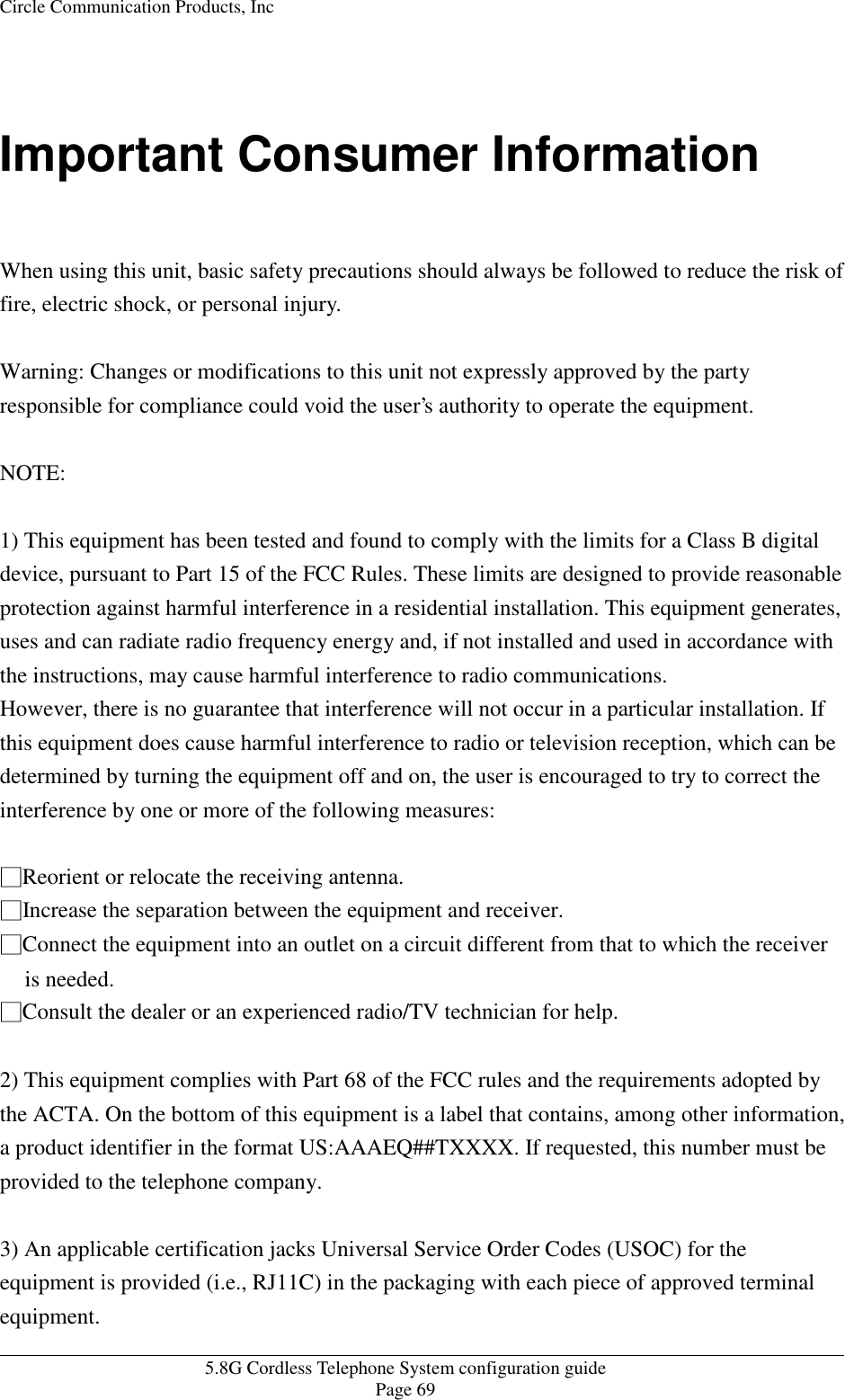 Circle Communication Products, Inc   5.8G Cordless Telephone System configuration guide Page 69  Important Consumer Information  When using this unit, basic safety precautions should always be followed to reduce the risk of fire, electric shock, or personal injury.  Warning: Changes or modifications to this unit not expressly approved by the party responsible for compliance could void the user’s authority to operate the equipment.   NOTE:   1) This equipment has been tested and found to comply with the limits for a Class B digital device, pursuant to Part 15 of the FCC Rules. These limits are designed to provide reasonable protection against harmful interference in a residential installation. This equipment generates, uses and can radiate radio frequency energy and, if not installed and used in accordance with the instructions, may cause harmful interference to radio communications. However, there is no guarantee that interference will not occur in a particular installation. If this equipment does cause harmful interference to radio or television reception, which can be determined by turning the equipment off and on, the user is encouraged to try to correct the interference by one or more of the following measures:  íReorient or relocate the receiving antenna. íIncrease the separation between the equipment and receiver. íConnect the equipment into an outlet on a circuit different from that to which the receiver is needed. íConsult the dealer or an experienced radio/TV technician for help.  2) This equipment complies with Part 68 of the FCC rules and the requirements adopted by the ACTA. On the bottom of this equipment is a label that contains, among other information, a product identifier in the format US:AAAEQ##TXXXX. If requested, this number must be provided to the telephone company.  3) An applicable certification jacks Universal Service Order Codes (USOC) for the equipment is provided (i.e., RJ11C) in the packaging with each piece of approved terminal equipment. 