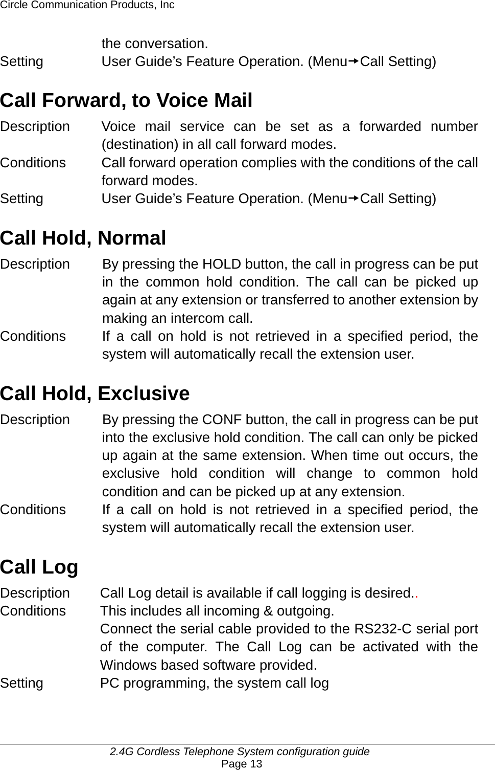Circle Communication Products, Inc     2.4G Cordless Telephone System configuration guide Page 13 the conversation.   Setting  User Guide’s Feature Operation. (MenutCall Setting)  Call Forward, to Voice Mail Description  Voice mail service can be set as a forwarded number (destination) in all call forward modes. Conditions  Call forward operation complies with the conditions of the call forward modes. Setting  User Guide’s Feature Operation. (MenutCall Setting)  Call Hold, Normal Description  By pressing the HOLD button, the call in progress can be put in the common hold condition. The call can be picked up again at any extension or transferred to another extension by making an intercom call. Conditions  If a call on hold is not retrieved in a specified period, the system will automatically recall the extension user.    Call Hold, Exclusive Description  By pressing the CONF button, the call in progress can be put into the exclusive hold condition. The call can only be picked up again at the same extension. When time out occurs, the exclusive hold condition will change to common hold condition and can be picked up at any extension. Conditions  If a call on hold is not retrieved in a specified period, the system will automatically recall the extension user.    Call Log Description Call Log detail is available if call logging is desired.. Conditions This includes all incoming &amp; outgoing.   Connect the serial cable provided to the RS232-C serial port of the computer. The Call Log can be activated with the Windows based software provided. Setting PC programming, the system call log  