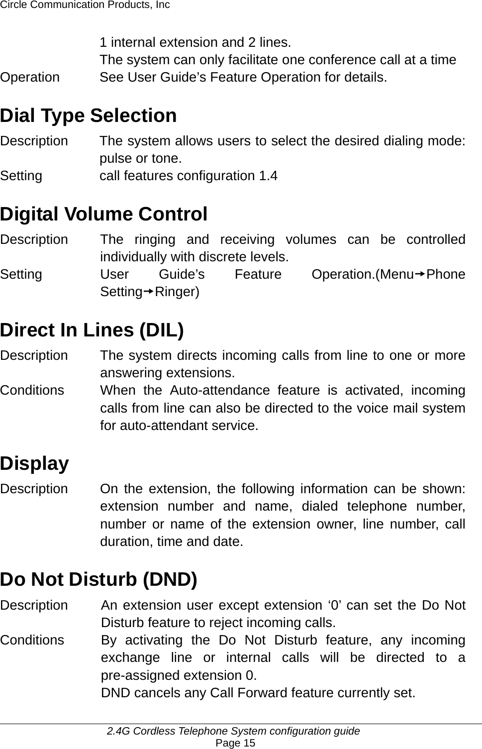 Circle Communication Products, Inc     2.4G Cordless Telephone System configuration guide Page 15 1 internal extension and 2 lines. The system can only facilitate one conference call at a time Operation  See User Guide’s Feature Operation for details.  Dial Type Selection Description  The system allows users to select the desired dialing mode: pulse or tone. Setting call features configuration 1.4  Digital Volume Control Description  The ringing and receiving volumes can be controlled individually with discrete levels. Setting  User Guide’s Feature Operation.(MenutPhone SettingtRinger)  Direct In Lines (DIL) Description The system directs incoming calls from line to one or more answering extensions. Conditions When the Auto-attendance feature is activated, incoming calls from line can also be directed to the voice mail system for auto-attendant service.  Display Description  On the extension, the following information can be shown: extension number and name, dialed telephone number, number or name of the extension owner, line number, call duration, time and date.    Do Not Disturb (DND) Description  An extension user except extension ‘0’ can set the Do Not Disturb feature to reject incoming calls. Conditions  By activating the Do Not Disturb feature, any incoming exchange line or internal calls will be directed to a pre-assigned extension 0.   DND cancels any Call Forward feature currently set.   