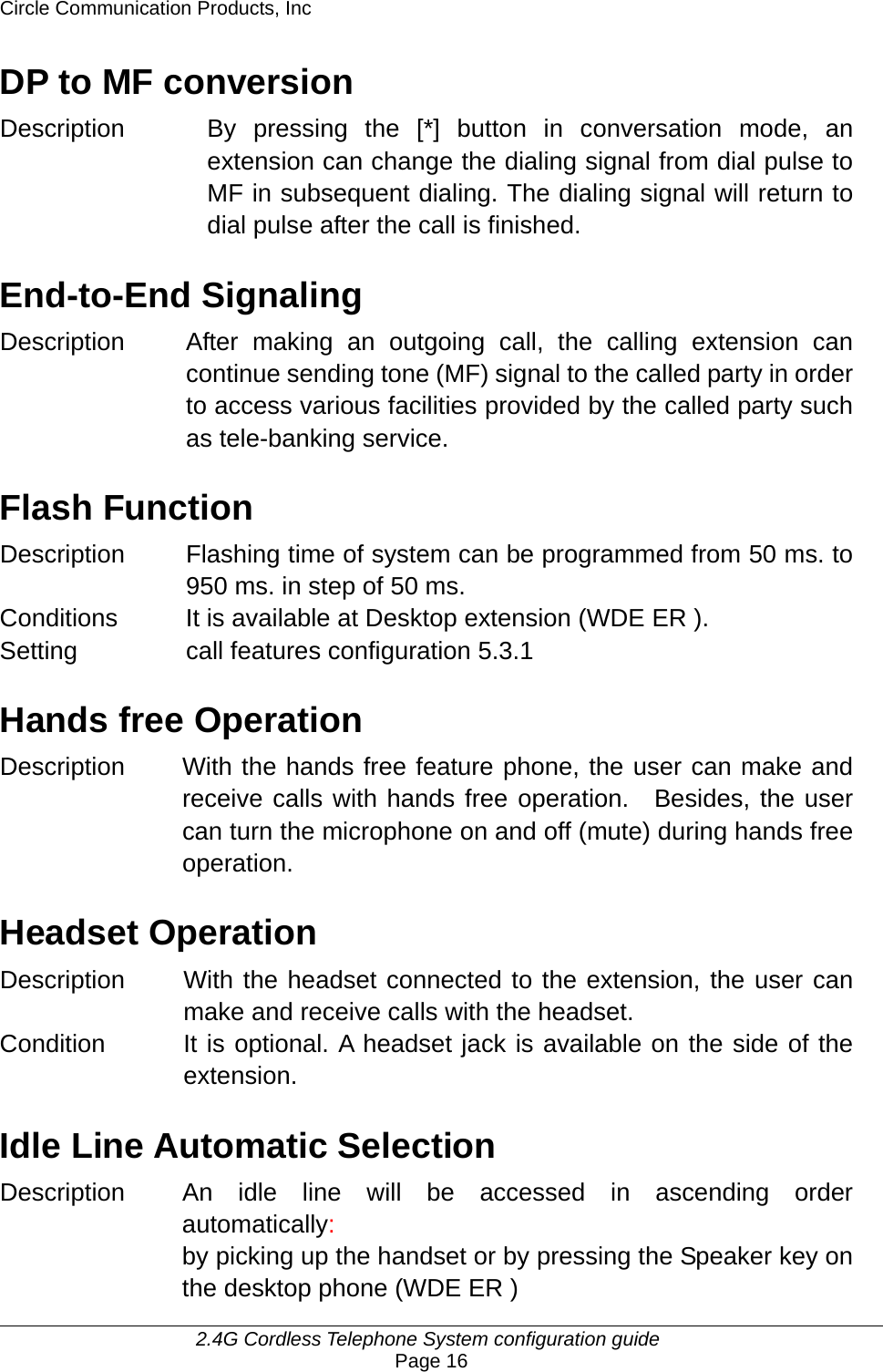 Circle Communication Products, Inc     2.4G Cordless Telephone System configuration guide Page 16 DP to MF conversion Description By pressing the [*] button in conversation mode, an extension can change the dialing signal from dial pulse to MF in subsequent dialing. The dialing signal will return to dial pulse after the call is finished.  End-to-End Signaling Description After making an outgoing call, the calling extension can continue sending tone (MF) signal to the called party in order to access various facilities provided by the called party such as tele-banking service.  Flash Function Description  Flashing time of system can be programmed from 50 ms. to 950 ms. in step of 50 ms. Conditions  It is available at Desktop extension (WDE ER ). Setting call features configuration 5.3.1  Hands free Operation Description With the hands free feature phone, the user can make and receive calls with hands free operation.  Besides, the user can turn the microphone on and off (mute) during hands free operation.  Headset Operation Description  With the headset connected to the extension, the user can make and receive calls with the headset.   Condition  It is optional. A headset jack is available on the side of the extension.  Idle Line Automatic Selection Description  An idle line will be accessed in ascending order automatically: by picking up the handset or by pressing the Speaker key on the desktop phone (WDE ER ) 
