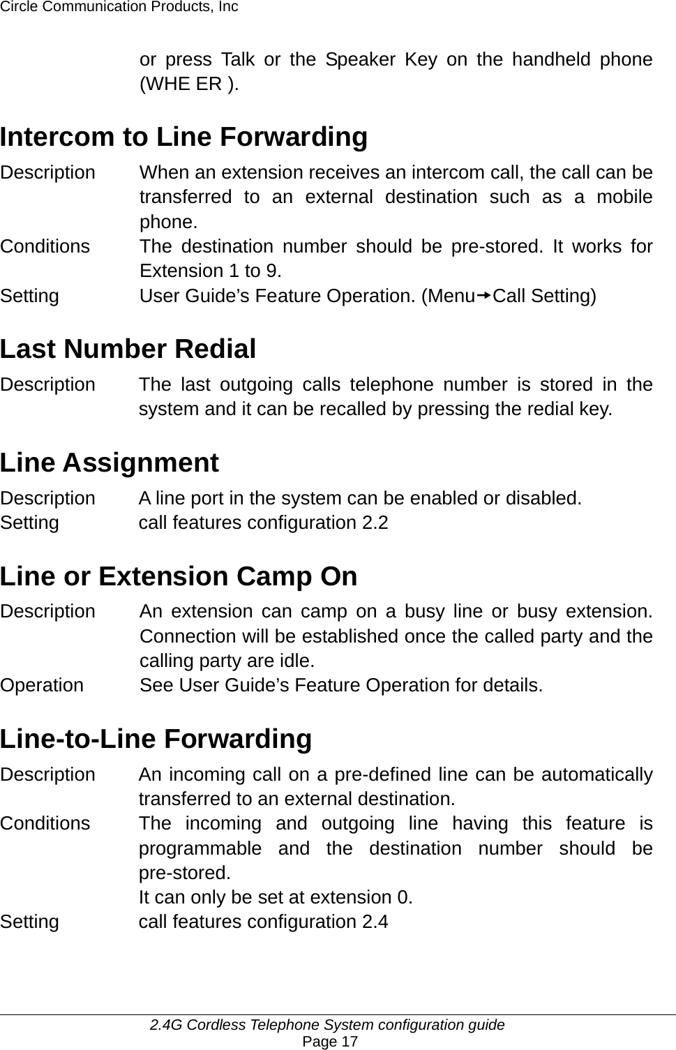 Circle Communication Products, Inc     2.4G Cordless Telephone System configuration guide Page 17 or press Talk or the Speaker Key on the handheld phone (WHE ER ).    Intercom to Line Forwarding Description When an extension receives an intercom call, the call can be transferred to an external destination such as a mobile phone. Conditions  The destination number should be pre-stored. It works for Extension 1 to 9. Setting  User Guide’s Feature Operation. (MenutCall Setting)  Last Number Redial Description The last outgoing calls telephone number is stored in the system and it can be recalled by pressing the redial key.  Line Assignment Description A line port in the system can be enabled or disabled.  Setting  call features configuration 2.2  Line or Extension Camp On Description  An extension can camp on a busy line or busy extension. Connection will be established once the called party and the calling party are idle. Operation  See User Guide’s Feature Operation for details.  Line-to-Line Forwarding Description  An incoming call on a pre-defined line can be automatically transferred to an external destination. Conditions  The incoming and outgoing line having this feature is programmable and the destination number should be pre-stored. It can only be set at extension 0. Setting  call features configuration 2.4  