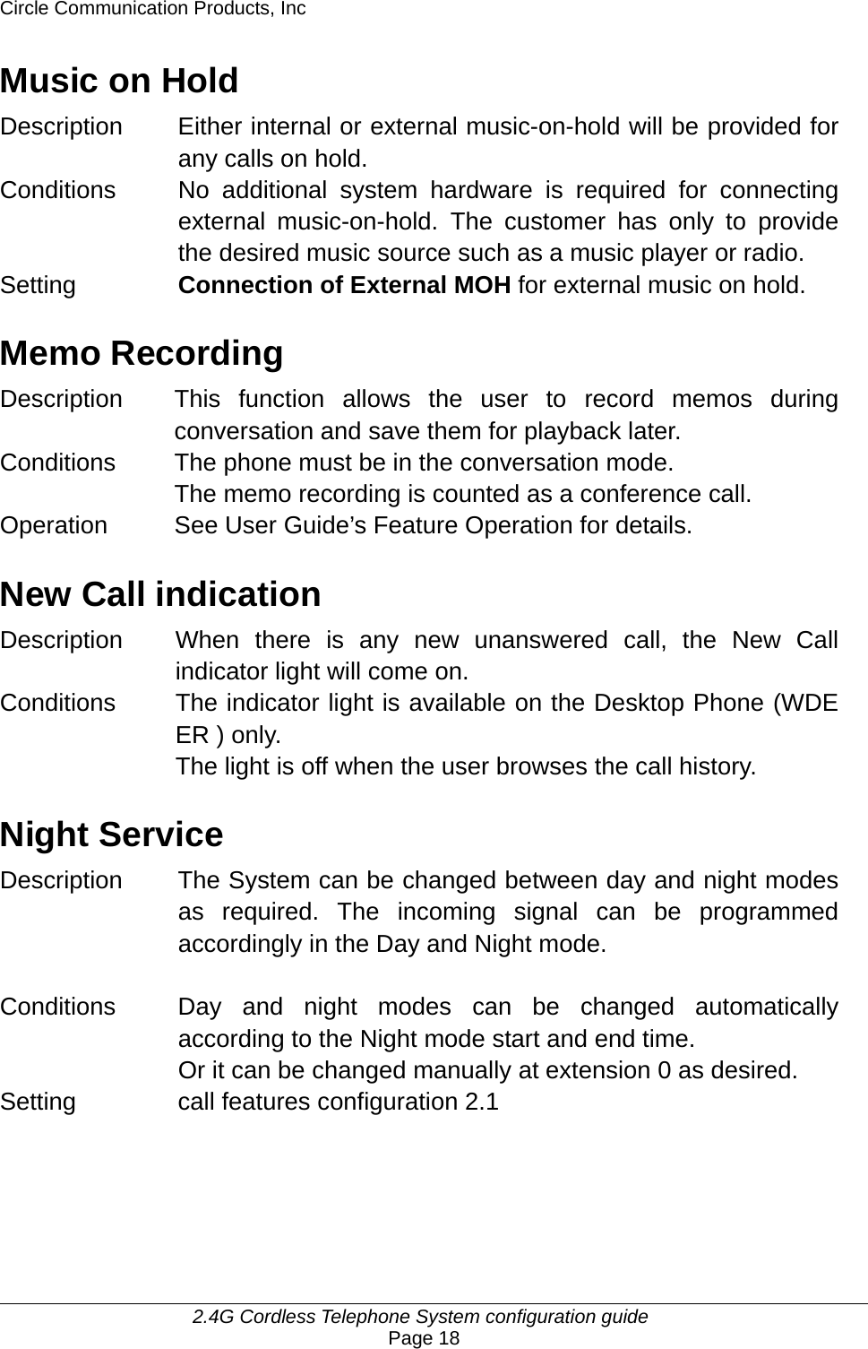 Circle Communication Products, Inc     2.4G Cordless Telephone System configuration guide Page 18 Music on Hold Description Either internal or external music-on-hold will be provided for any calls on hold.   Conditions  No additional system hardware is required for connecting external music-on-hold. The customer has only to provide the desired music source such as a music player or radio. Setting  Connection of External MOH for external music on hold.  Memo Recording Description This function allows the user to record memos during conversation and save them for playback later. Conditions  The phone must be in the conversation mode. The memo recording is counted as a conference call. Operation  See User Guide’s Feature Operation for details.  New Call indication Description When there is any new unanswered call, the New Call indicator light will come on. Conditions  The indicator light is available on the Desktop Phone (WDE ER ) only. The light is off when the user browses the call history.  Night Service Description  The System can be changed between day and night modes as required. The incoming signal can be programmed accordingly in the Day and Night mode.     Conditions  Day and night modes can be changed automatically according to the Night mode start and end time. Or it can be changed manually at extension 0 as desired. Setting    call features configuration 2.1    
