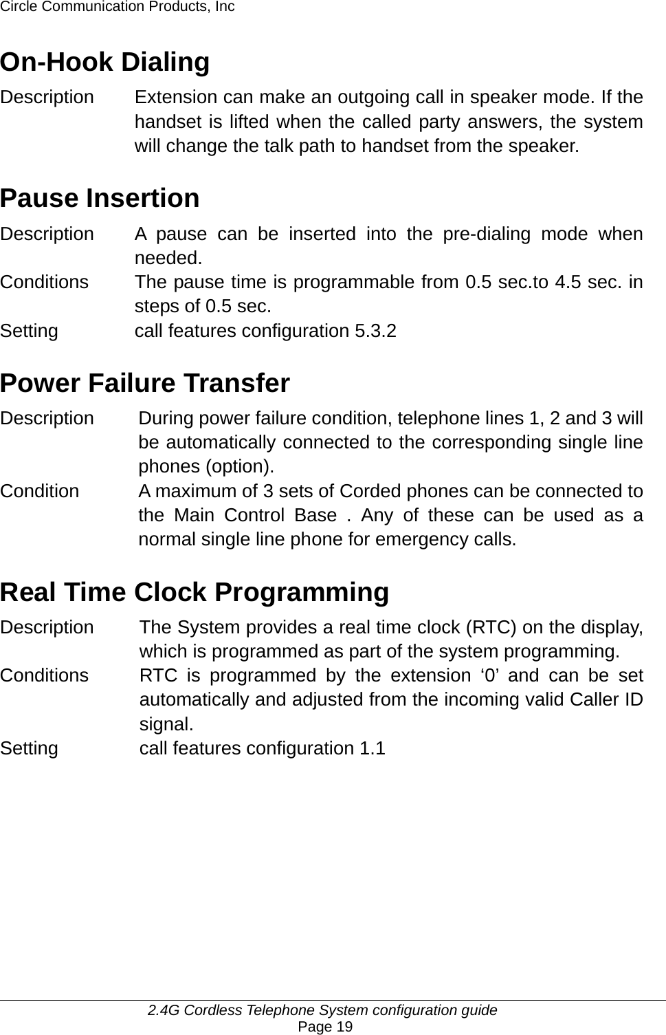 Circle Communication Products, Inc     2.4G Cordless Telephone System configuration guide Page 19 On-Hook Dialing Description Extension can make an outgoing call in speaker mode. If the handset is lifted when the called party answers, the system will change the talk path to handset from the speaker.  Pause Insertion Description  A pause can be inserted into the pre-dialing mode when needed. Conditions  The pause time is programmable from 0.5 sec.to 4.5 sec. in steps of 0.5 sec. Setting   call features configuration 5.3.2  Power Failure Transfer Description During power failure condition, telephone lines 1, 2 and 3 will be automatically connected to the corresponding single line phones (option). Condition  A maximum of 3 sets of Corded phones can be connected to the Main Control Base . Any of these can be used as a normal single line phone for emergency calls.  Real Time Clock Programming Description  The System provides a real time clock (RTC) on the display, which is programmed as part of the system programming. Conditions  RTC is programmed by the extension ‘0’ and can be set automatically and adjusted from the incoming valid Caller ID signal. Setting  call features configuration 1.1        