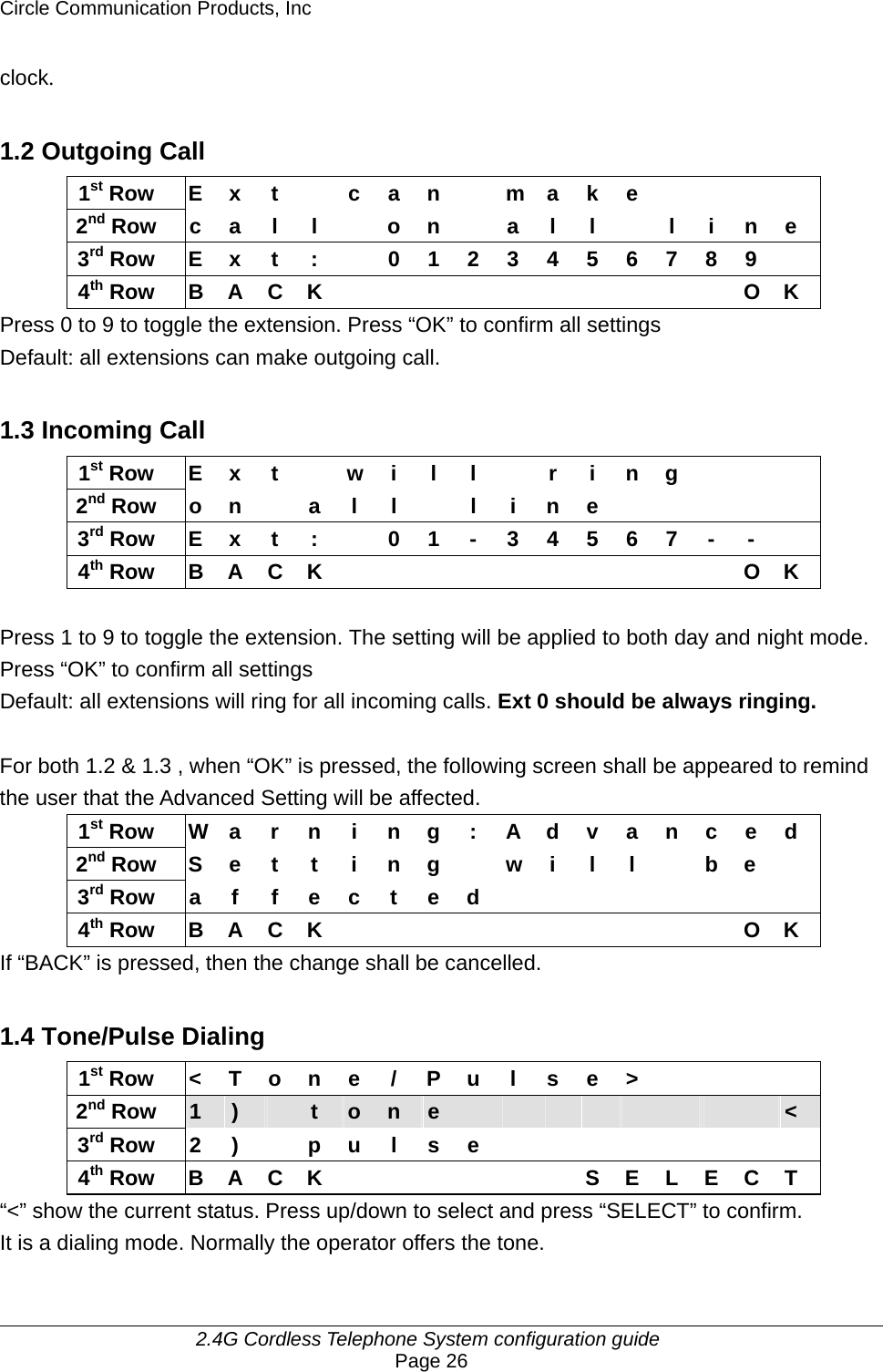 Circle Communication Products, Inc     2.4G Cordless Telephone System configuration guide Page 26 clock.  1.2 Outgoing Call 1st Row  E x t    c a n    m a k e         2nd Row c a l l  o n  a l l  l i n e 3rd Row  E x t  :    0 1 2 3 4 5 6 7 8 9   4th Row B A C K           O K Press 0 to 9 to toggle the extension. Press “OK” to confirm all settings Default: all extensions can make outgoing call.  1.3 Incoming Call 1st Row E x t   w i l l   r i n g      2nd Row o n  a l l  l i n e          3rd Row E x t :    0 1 - 3 4 5 6 7 - -   4th Row B A C K           O K  Press 1 to 9 to toggle the extension. The setting will be applied to both day and night mode. Press “OK” to confirm all settings Default: all extensions will ring for all incoming calls. Ext 0 should be always ringing.  For both 1.2 &amp; 1.3 , when “OK” is pressed, the following screen shall be appeared to remind the user that the Advanced Setting will be affected. 1st Row  W a r n i n g : A d v a n c e d 2nd Row S e t t i n g  w i l l   b e  3rd Row a f f e c t e d         4th Row B A C K           O K If “BACK” is pressed, then the change shall be cancelled.  1.4 Tone/Pulse Dialing 1st Row  &lt; T o n e  / P u l  s e &gt;         2nd Row  1  )   t  o  n  e                  &lt; 3rd Row 2 )  p u l s e         4th Row B A C K       S E L E C T “&lt;” show the current status. Press up/down to select and press “SELECT” to confirm. It is a dialing mode. Normally the operator offers the tone.  