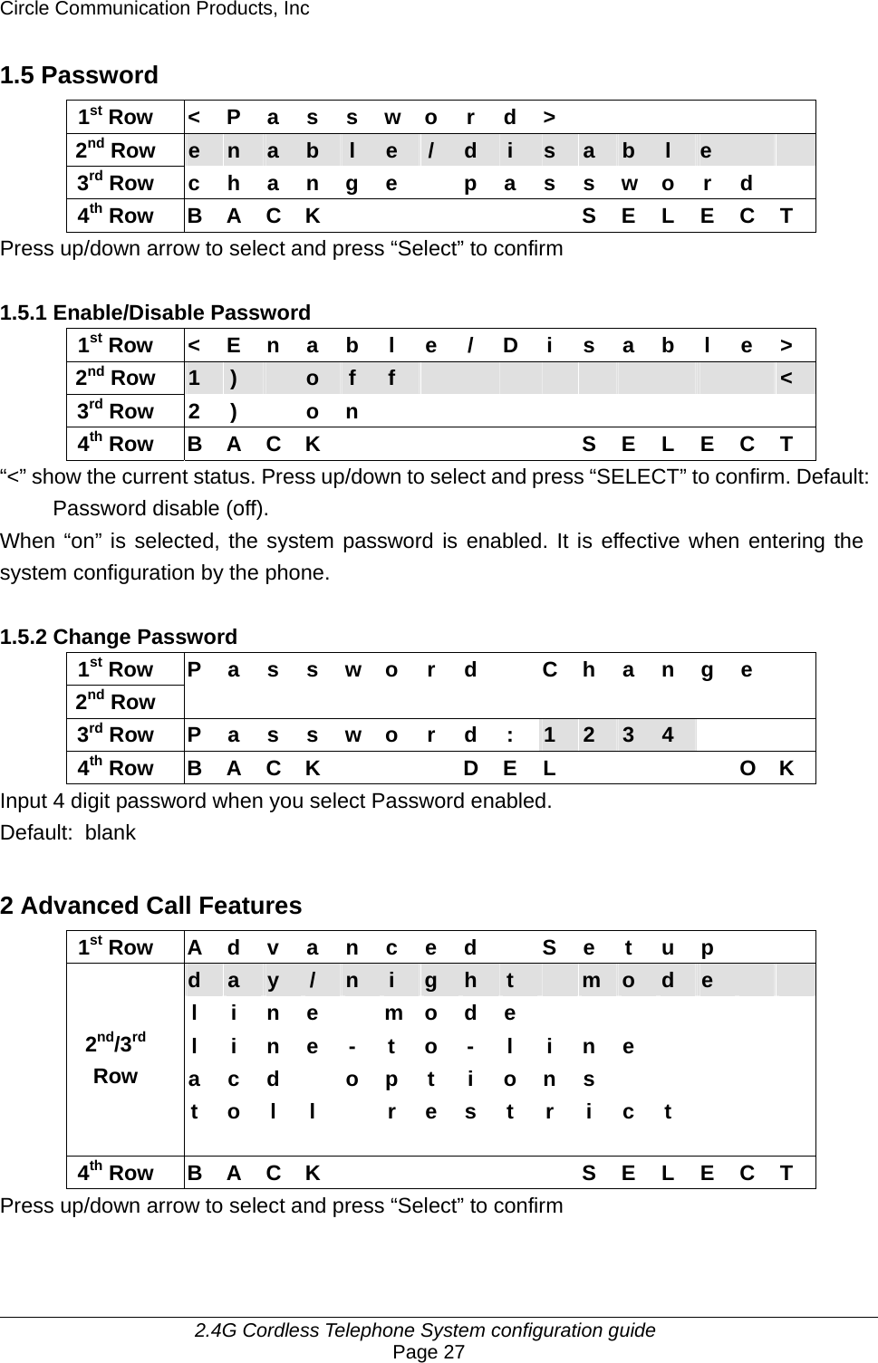 Circle Communication Products, Inc     2.4G Cordless Telephone System configuration guide Page 27 1.5 Password 1st Row &lt; P a s s w o r d &gt;       2nd Row  e  n  a  b  l  e  /  d  i  s  a  b  l  e     3rd Row  c h a n g e    p a s s w o r d   4th Row B A C K       S E L E C T Press up/down arrow to select and press “Select” to confirm  1.5.1 Enable/Disable Password 1st Row  &lt; E n a b l e / D i s a b l e &gt; 2nd Row  1  )   o  f  f                    &lt; 3rd Row 2 )  o n            4th Row B A C K       S E L E C T “&lt;” show the current status. Press up/down to select and press “SELECT” to confirm. Default:  Password disable (off). When “on” is selected, the system password is enabled. It is effective when entering the system configuration by the phone.  1.5.2 Change Password 1st Row  P a s s w o r d    C h a n g e   2nd Row                 3rd Row  P a s s w o r d :  1  2  3  4     4th Row  B A C K        D E L          O K Input 4 digit password when you select Password enabled. Default: blank  2 Advanced Call Features 1st Row  A d v a n c e d    S e t u p     d  a  y  /  n  i  g  h  t   m  o  d  e     l i n e  m o d e        l i n e - t o - l i n e        a c d  o p t i o n s            2nd/3rd Row   t o l  l    r e s t r i c t       4th Row B A C K       S E L E C T Press up/down arrow to select and press “Select” to confirm  