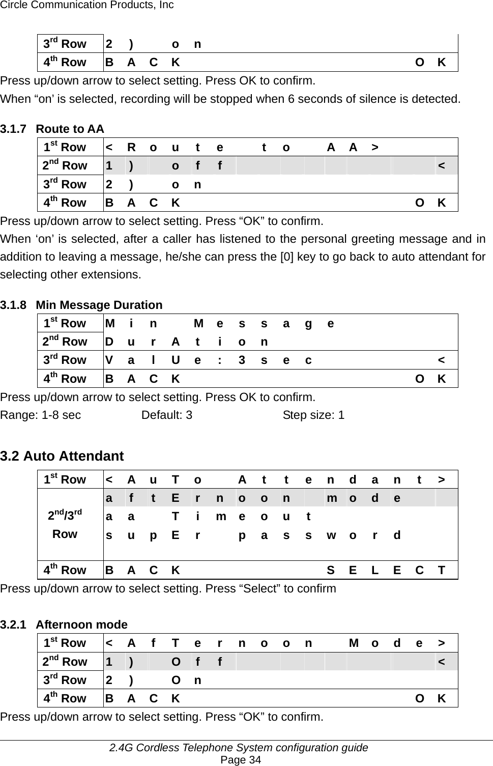Circle Communication Products, Inc     2.4G Cordless Telephone System configuration guide Page 34 3rd Row 2 )  o n            4th Row B A C K           O K Press up/down arrow to select setting. Press OK to confirm. When “on’ is selected, recording will be stopped when 6 seconds of silence is detected.  3.1.7 Route to AA 1st Row  &lt; R o u t e    t o   A A &gt;       2nd Row  1  )   o  f  f                    &lt; 3rd Row 2 )  o n            4th Row B A C K           O K Press up/down arrow to select setting. Press “OK” to confirm.   When ‘on’ is selected, after a caller has listened to the personal greeting message and in addition to leaving a message, he/she can press the [0] key to go back to auto attendant for selecting other extensions.  3.1.8 Min Message Duration 1st Row  M i n    M e s s a g e           2nd Row D u r A t i o n         3rd Row  V a l U e : 3 s e c            &lt; 4th Row B A C K           O K Press up/down arrow to select setting. Press OK to confirm.   Range: 1-8 sec  Default: 3  Step size: 1  3.2 Auto Attendant 1st Row  &lt; A u T o    A t  t e n d a n t &gt; a  f  t  E  r  n  o  o  n   m  o  d  e     a a  T i m e o u t        2nd/3rd Row  s u p E r    p a s s w o r d     4th Row B A C K       S E L E C T Press up/down arrow to select setting. Press “Select” to confirm  3.2.1 Afternoon mode 1st Row  &lt; A f T e r n o o n    M o d e &gt; 2nd Row  1  )   O  f  f                    &lt; 3rd Row 2 )  O n            4th Row B A C K           O K Press up/down arrow to select setting. Press “OK” to confirm. 