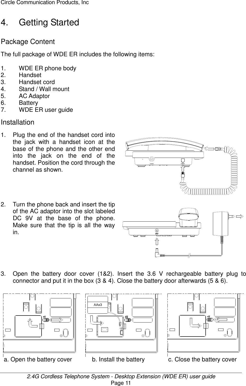 Circle Communication Products, Inc  2.4G Cordless Telephone System - Desktop Extension (WDE ER) user guide Page 11 4.  Getting Started Package Content The full package of WDE ER includes the following items:    1.  WDE ER phone body 2.  Handset 3.  Handset cord 4.  Stand / Wall mount   5.  AC Adaptor 6.  Battery 7.  WDE ER user guide Installation 1. Plug the end of the handset cord into the  jack  with  a  handset  icon  at  the base of  the  phone and  the  other  end into  the  jack  on  the  end  of  the handset. Position the cord through the channel as shown.      2.  Turn the phone back and insert the tip of the AC adaptor into the slot labeled DC  9V  at  the  base  of  the  phone. Make  sure  that  the  tip  is  all  the  way in.                3. Open  the  battery  door  cover  (1&amp;2).  Insert  the  3.6  V  rechargeable  battery  plug  to connector and put it in the box (3 &amp; 4). Close the battery door afterwards (5 &amp; 6).           a. Open the battery cover           b. Install the battery           c. Close the battery cover 