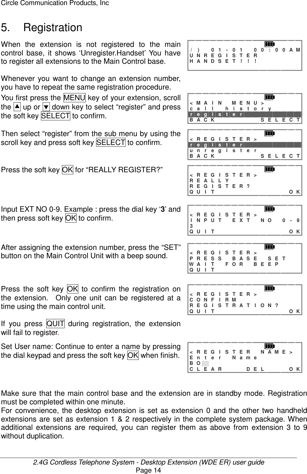Circle Communication Products, Inc  2.4G Cordless Telephone System - Desktop Extension (WDE ER) user guide Page 14 5.  Registration When  the  extension  is  not  registered  to  the  main control  base,  it  shows  ‘Unregister.Handset’  You  have to register all extensions to the Main Control base.  Whenever you  want  to  change  an  extension  number, you have to repeat the same registration procedure. / )  0 1 - 0 1  0 0 : 0 0 A M U N R E G I S T E R       H A N D S E T ! ! !                       You first press the MENU key of your extension, scroll the  up or  down key to select “register” and press the soft key SELECT to confirm.  &lt; M A I N  M E N U &gt;      c a l l  h i s t o r y     r e g i s t e r         B A C K       S E L E C T  Then select “register” from the sub menu by using the scroll key and press soft key SELECT to confirm. &lt; R E G I  S T E R &gt;       r e g i s t e r         u n r e g i s t e r       B A C K       S E L E C T Press the soft key OK for “REALLY REGISTER?” &lt; R E G I  S T E R &gt;       R E A L L Y           R E G I S T E R ?        Q U I T           O K Input EXT NO 0-9. Example : press the dial key ‘3’ and then press soft key OK to confirm.  &lt; R E G I  S T E R &gt;       I N P U T  E X T  N O  0 - 9 3                Q U I T           O K After assigning the extension number, press the “SET” button on the Main Control Unit with a beep sound.     &lt; R E G I  S T E R &gt;       P R E S S  B A S E  S E T   W A I T  F O R  B E E P    Q U I T             Press  the  soft  key  OK  to  confirm  the  registration  on the  extension.    Only  one  unit  can  be  registered  at  a time using the main control unit.  If  you  press  QUIT  during  registration,  the  extension will fail to register. &lt; R E G I  S T E R &gt;       C O N F I R M          R E G I S T R A T I O N ?    Q U I T           O K Set User name: Continue to enter a name by pressing the dial keypad and press the soft key OK when finish. &lt; R E G I S T E R  N A M E &gt;  E n t e r  N a m e       B O               C L E A R    D E L    O K   Make sure that the main control base and the extension are in standby mode. Registration must be completed within one minute. For  convenience,  the  desktop  extension  is  set  as  extension  0  and  the  other  two  handheld extensions are set as extension 1 &amp;  2 respectively in the complete system package. When additional  extensions  are  required,  you  can  register  them  as  above  from  extension  3  to  9 without duplication. 