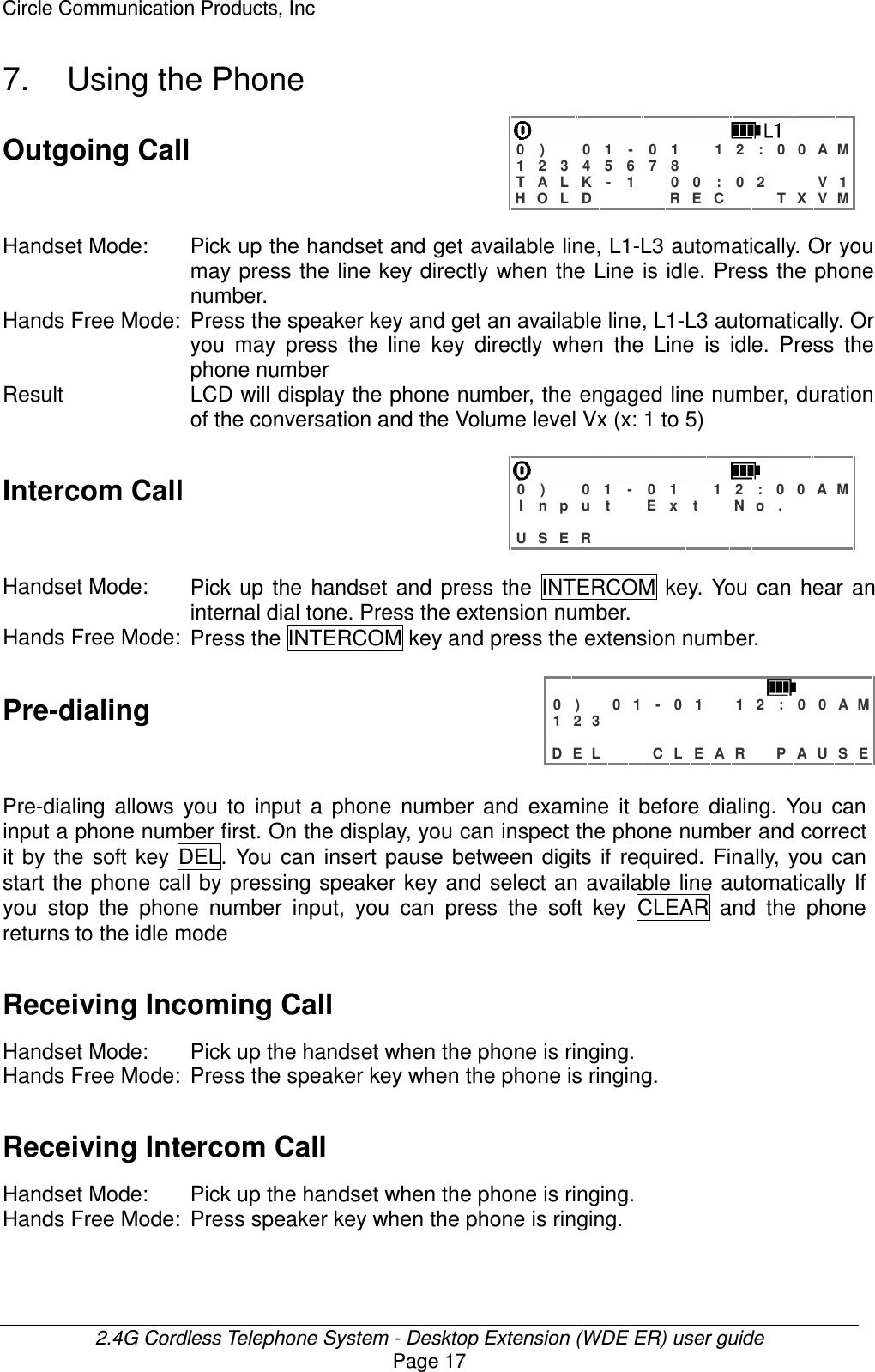 Circle Communication Products, Inc  2.4G Cordless Telephone System - Desktop Extension (WDE ER) user guide Page 17 7.  Using the Phone Outgoing Call   0 )   0 1 - 0 1  1 2 : 0 0 A M 1 2 3 4 5 6 7 8         T A L K - 1  0 0 : 0 2   V 1 H O L D    R E C   T X V M  Handset Mode:  Pick up the handset and get available line, L1-L3 automatically. Or you may press the line key directly when  the Line is idle. Press the phone number. Hands Free Mode: Press the speaker key and get an available line, L1-L3 automatically. Or you  may  press  the  line  key  directly  when  the  Line  is  idle.  Press  the phone number Result LCD will display the phone number, the engaged line number, duration of the conversation and the Volume level Vx (x: 1 to 5)  Intercom Call   0 )   0 1  - 0 1  1 2 : 0 0 A M I n p u t  E x t  N o .                    U S E R              Handset Mode:  Pick  up  the  handset  and  press  the  INTERCOM  key.  You  can  hear  an internal dial tone. Press the extension number.   Hands Free Mode: Press the INTERCOM key and press the extension number.  Pre-dialing    0 )   0 1 - 0 1  1 2 : 0 0 A M 1 2 3                              D E L   C L E A R  P A U S E Pre-dialing  allows  you  to  input  a  phone  number  and  examine  it  before  dialing.  You  can input a phone number first. On the display, you can inspect the phone number and correct it  by  the  soft  key  DEL.  You  can  insert  pause  between  digits if  required.  Finally,  you  can start the phone call by pressing speaker key and select  an  available line  automatically If you  stop  the  phone  number  input,  you  can  press  the  soft  key  CLEAR  and  the  phone returns to the idle mode Receiving Incoming Call  Handset Mode:  Pick up the handset when the phone is ringing. Hands Free Mode: Press the speaker key when the phone is ringing.  Receiving Intercom Call  Handset Mode:  Pick up the handset when the phone is ringing. Hands Free Mode: Press speaker key when the phone is ringing.  