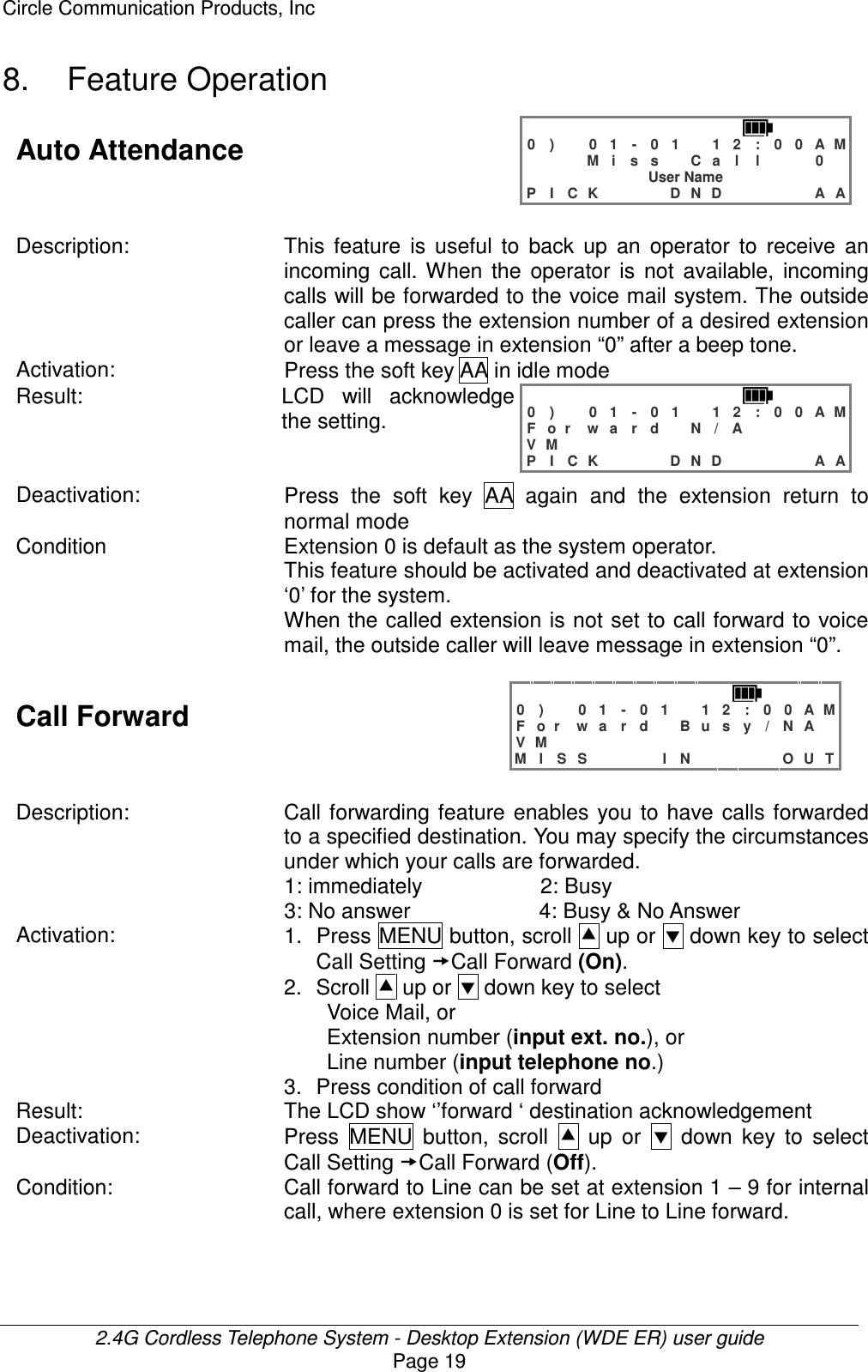 Circle Communication Products, Inc  2.4G Cordless Telephone System - Desktop Extension (WDE ER) user guide Page 19 8.  Feature Operation Auto Attendance   0 )   0 1 - 0 1  1 2 : 0 0 A M    M i s s  C a l l   0  User Name P I C K    D N D     A A  Description: This  feature  is  useful  to  back  up  an  operator  to  receive  an incoming call.  When  the  operator  is  not  available,  incoming calls will be forwarded to the voice mail system. The outside caller can press the extension number of a desired extension or leave a message in extension “0” after a beep tone. Activation:  Press the soft key AA in idle mode Result: LCD  will  acknowledge the setting.   0 )   0 1 - 0 1  1 2 : 0 0 A M F o r w a r d  N / A      V M               P I C K    D N D     A A  Deactivation:  Press  the  soft  key  AA  again  and  the extension  return  to normal mode Condition    Extension 0 is default as the system operator. This feature should be activated and deactivated at extension ‘0’ for the system. When the called extension is not set to call forward to voice mail, the outside caller will leave message in extension “0”.  Call Forward   0 )   0 1 - 0 1  1 2 : 0 0 A M F o r w a r d  B u s y / N A  V M               M I S S    I N     O U T  Description:  Call  forwarding feature  enables  you  to have calls forwarded to a specified destination. You may specify the circumstances under which your calls are forwarded.   1: immediately                      2: Busy 3: No answer                        4: Busy &amp; No Answer Activation:  1.  Press MENU button, scroll  up or  down key to select Call Setting Call Forward (On). 2.  Scroll  up or  down key to select   Voice Mail, or Extension number (input ext. no.), or   Line number (input telephone no.) 3.  Press condition of call forward   Result:  The LCD show ‘’forward ‘ destination acknowledgement Deactivation:  Press  MENU  button,  scroll    up  or    down  key  to  select Call Setting Call Forward (Off). Condition:  Call forward to Line can be set at extension 1 – 9 for internal call, where extension 0 is set for Line to Line forward.  