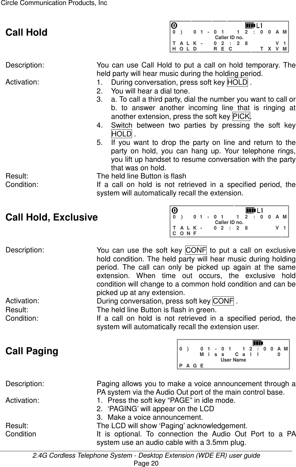 Circle Communication Products, Inc  2.4G Cordless Telephone System - Desktop Extension (WDE ER) user guide Page 20 Call Hold    0 )   0 1 - 0 1  1 2 : 0 0 A M Caller ID no. T A L K -  0 2 : 2 8    V 1 H O L D   R E C    T X V M  Description: You  can  use  Call  Hold  to  put a  call  on  hold  temporary.  The held party will hear music during the holding period. Activation:  1.  During conversation, press soft key HOLD . 2.  You will hear a dial tone. 3.  a. To call a third party, dial the number you want to call or b.  to  answer  another  incoming  line  that  is  ringing  at another extension, press the soft key PICK. 4.  Switch  between  two  parties  by  pressing  the  soft  key HOLD . 5. If  you  want  to  drop  the  party  on  line  and  return  to  the party  on  hold,  you  can  hang  up.  Your  telephone  rings, you lift up handset to resume conversation with the party that was on hold. Result:  The held line Button is flash Condition: If  a  call  on  hold  is  not  retrieved  in  a  specified  period,  the system will automatically recall the extension.  Call Hold, Exclusive    0 )   0 1 - 0 1  1 2 : 0 0 A M Caller ID no. T A L K -  0 2 : 2 8    V 1 C O N F              Description:  You  can  use  the  soft  key  CONF  to  put  a  call  on  exclusive hold condition. The held party will hear music during holding period.  The  call  can  only  be  picked  up  again  at  the  same extension.  When  time  out occurs,  the  exclusive  hold condition will change to a common hold condition and can be picked up at any extension. Activation:  During conversation, press soft key CONF . Result:  The held line Button is flash in green. Condition:  If  a  call  on  hold  is  not  retrieved  in  a  specified  period,  the system will automatically recall the extension user.  Call Paging   0 )   0 1 - 0 1  1 2 : 0 0 A M    M i s s  C a l l   0  User Name P A G E              Description:  Paging allows you to make a voice announcement through a PA system via the Audio Out port of the main control base. Activation:  1.  Press the soft key “PAGE” in idle mode. 2.  ‘PAGING’ will appear on the LCD 3.  Make a voice announcement. Result:  The LCD will show ‘Paging’ acknowledgement. Condition  It  is optional.  To  connection  the  Audio  Out  Port  to  a  PA system use an audio cable with a 3.5mm plug. 