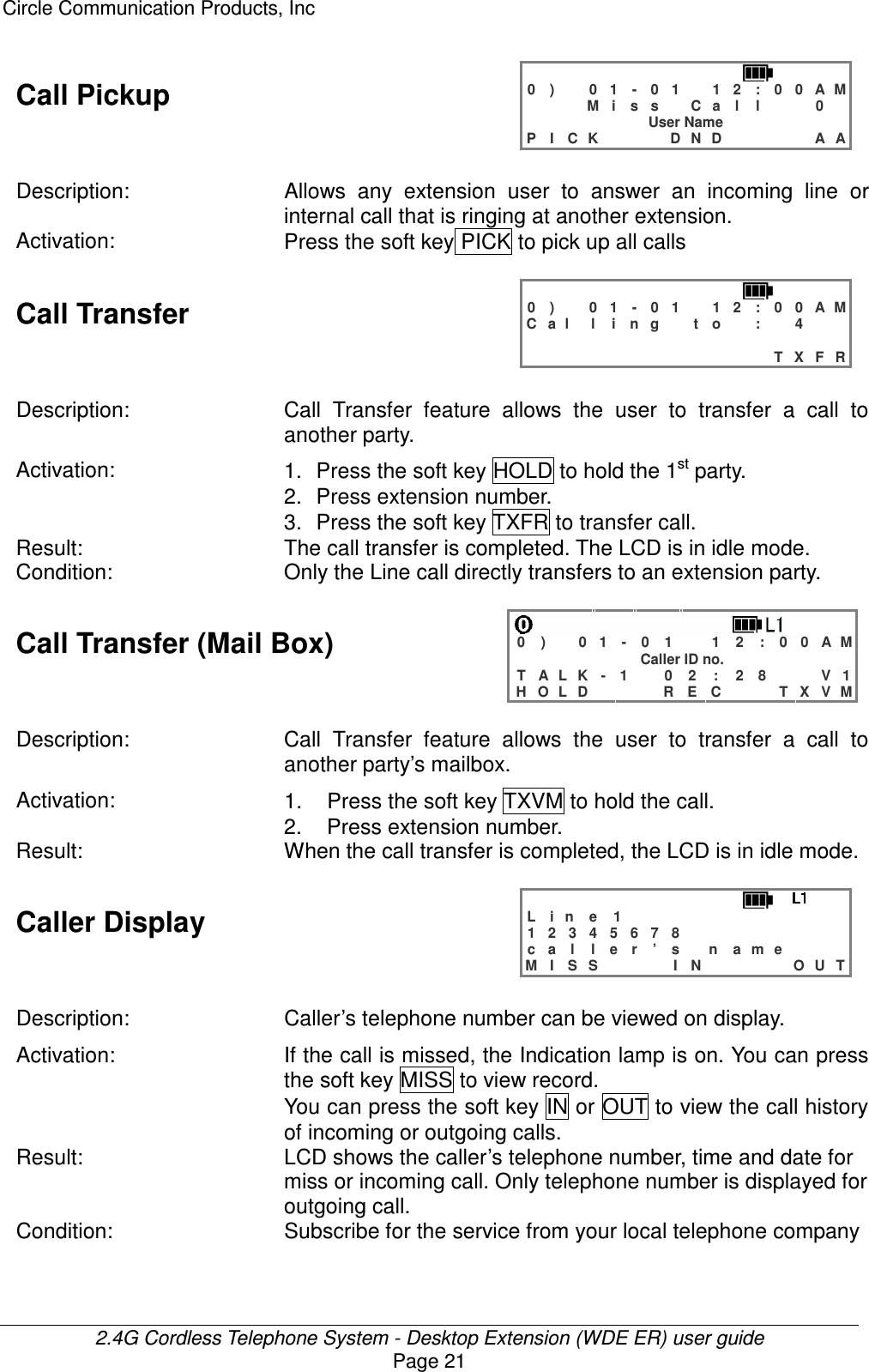 Circle Communication Products, Inc  2.4G Cordless Telephone System - Desktop Extension (WDE ER) user guide Page 21 Call Pickup   0 )   0 1 - 0 1  1 2 : 0 0 A M    M i s s  C a l l   0  User Name P I C K    D N D     A A  Description:  Allows  any  extension  user  to  answer  an  incoming  line  or internal call that is ringing at another extension. Activation:  Press the soft key PICK to pick up all calls  Call Transfer   0 )   0 1 - 0 1  1 2 : 0 0 A M C a l l i n g  t o  :  4                               T X F R  Description: Call  Transfer  feature  allows  the  user  to  transfer  a  call  to another party. Activation:  1.  Press the soft key HOLD to hold the 1st party. 2.  Press extension number. 3.  Press the soft key TXFR to transfer call. Result:  The call transfer is completed. The LCD is in idle mode. Condition:  Only the Line call directly transfers to an extension party.  Call Transfer (Mail Box)    0 )   0 1 - 0 1  1 2 : 0 0 A M Caller ID no. T A L K - 1   0 2 : 2 8   V 1 H O L D    R E C   T X V M  Description: Call  Transfer  feature  allows  the  user  to  transfer  a  call  to another party’s mailbox. Activation:  1.  Press the soft key TXVM to hold the call. 2.  Press extension number. Result:  When the call transfer is completed, the LCD is in idle mode.  Caller Display   L i n e   1            1 2 3 4 5 6 7 8         c a l l e r ’ s  n a m e    M I S S    I N     O U T  Description:  Caller’s telephone number can be viewed on display. Activation: If the call is missed, the Indication lamp is on. You can press the soft key MISS to view record. You can press the soft key IN or OUT to view the call history of incoming or outgoing calls. Result:  LCD shows the caller’s telephone number, time and date for miss or incoming call. Only telephone number is displayed for outgoing call. Condition:  Subscribe for the service from your local telephone company  