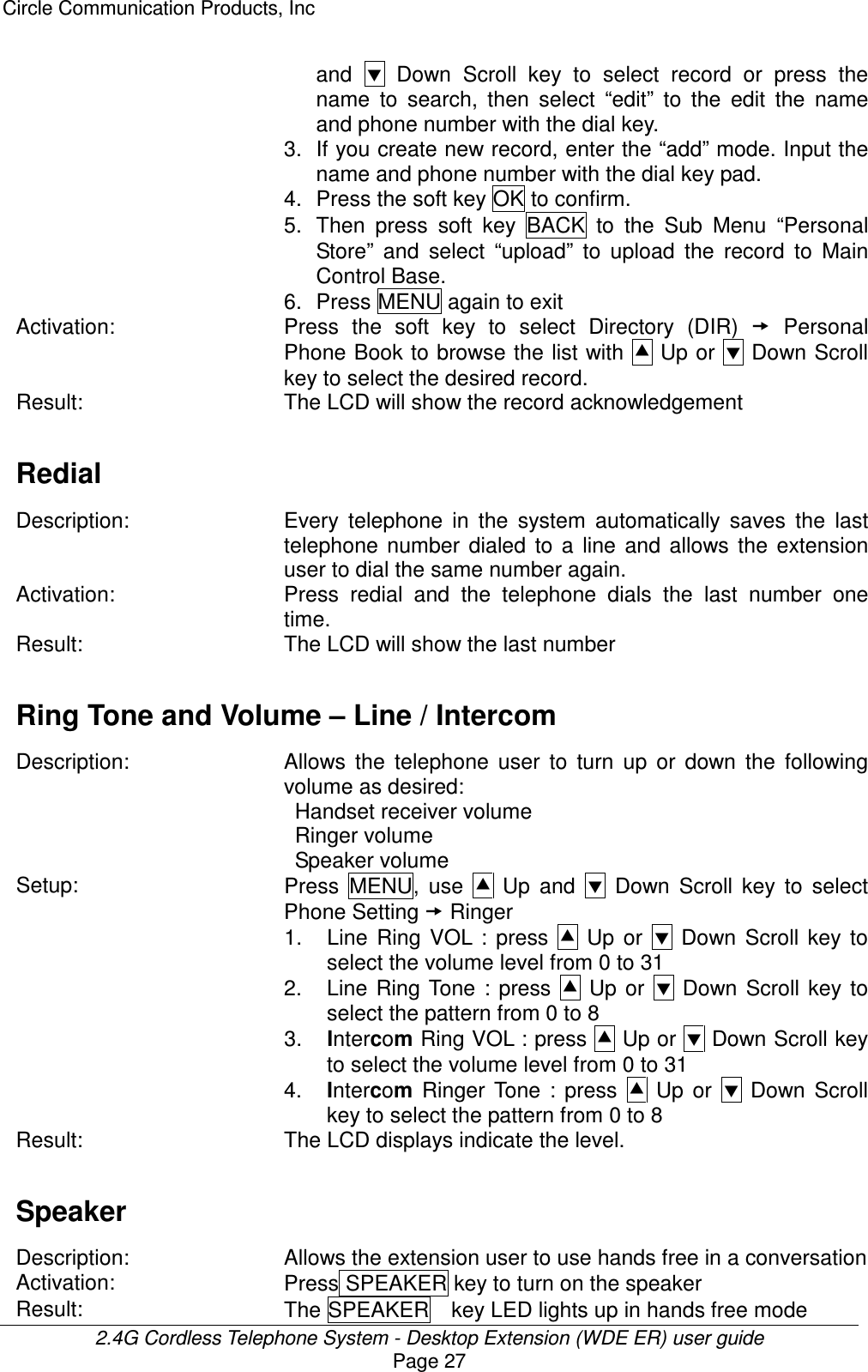 Circle Communication Products, Inc  2.4G Cordless Telephone System - Desktop Extension (WDE ER) user guide Page 27 and    Down  Scroll  key  to  select  record  or  press  the name  to  search,  then  select  “edit”  to  the  edit  the  name and phone number with the dial key. 3. If you create new record, enter the “add” mode. Input the name and phone number with the dial key pad. 4.  Press the soft key OK to confirm. 5.  Then  press  soft  key  BACK  to  the  Sub  Menu  “Personal Store”  and  select  “upload”  to  upload  the  record  to  Main Control Base.   6.  Press MENU again to exit Activation:  Press  the  soft  key  to  select  Directory  (DIR)    Personal Phone Book to browse the list with  Up or   Down Scroll key to select the desired record. Result:  The LCD will show the record acknowledgement  Redial  Description: Every  telephone  in  the  system  automatically  saves  the  last telephone  number  dialed  to  a  line  and  allows  the  extension user to dial the same number again. Activation:  Press  redial  and  the  telephone  dials  the  last  number  one time. Result:  The LCD will show the last number    Ring Tone and Volume – Line / Intercom  Description: Allows  the  telephone  user  to  turn  up  or  down  the  following volume as desired:   Handset receiver volume   Ringer volume   Speaker volume Setup:  Press  MENU,  use    Up  and    Down  Scroll  key  to  select Phone Setting  Ringer   1.  Line  Ring  VOL  :  press    Up  or    Down  Scroll  key  to select the volume level from 0 to 31 2.  Line  Ring Tone  :  press    Up  or    Down  Scroll  key  to select the pattern from 0 to 8 3.  Intercom Ring VOL : press   Up or  Down Scroll key to select the volume level from 0 to 31 4.  Intercom  Ringer  Tone  :  press    Up  or    Down  Scroll key to select the pattern from 0 to 8 Result:  The LCD displays indicate the level.  Speaker  Description:  Allows the extension user to use hands free in a conversation Activation:  Press SPEAKER key to turn on the speaker   Result:  The SPEAKER    key LED lights up in hands free mode 