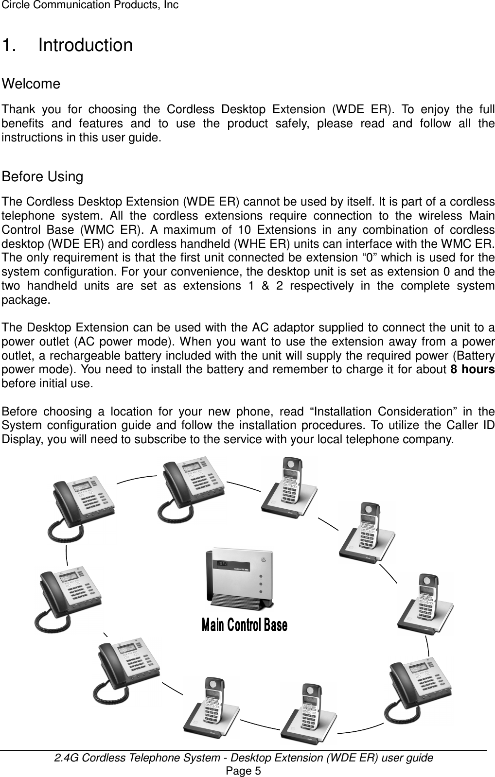 Circle Communication Products, Inc  2.4G Cordless Telephone System - Desktop Extension (WDE ER) user guide Page 5 1.  Introduction Welcome Thank  you  for  choosing  the  Cordless  Desktop  Extension  (WDE  ER).  To  enjoy  the  full benefits  and  features  and  to  use  the  product  safely,  please  read  and  follow  all  the instructions in this user guide.  Before Using The Cordless Desktop Extension (WDE ER) cannot be used by itself. It is part of a cordless telephone  system.  All  the  cordless  extensions  require  connection  to  the  wireless  Main Control  Base  (WMC  ER).  A  maximum  of  10  Extensions  in  any  combination  of  cordless desktop (WDE ER) and cordless handheld (WHE ER) units can interface with the WMC ER. The only requirement is that the first unit connected be extension “0” which is used for the system configuration. For your convenience, the desktop unit is set as extension 0 and the two  handheld  units  are  set  as  extensions  1  &amp;  2  respectively  in  the  complete  system package.  The Desktop Extension can be used with the AC adaptor supplied to connect the unit to a power outlet (AC power mode). When you want  to  use the extension away from a power outlet, a rechargeable battery included with the unit will supply the required power (Battery power mode). You need to install the battery and remember to charge it for about 8 hours before initial use.  Before  choosing  a  location  for  your  new  phone,  read  “Installation  Consideration”  in  the System  configuration  guide  and  follow  the  installation  procedures.  To  utilize the  Caller  ID Display, you will need to subscribe to the service with your local telephone company.                    