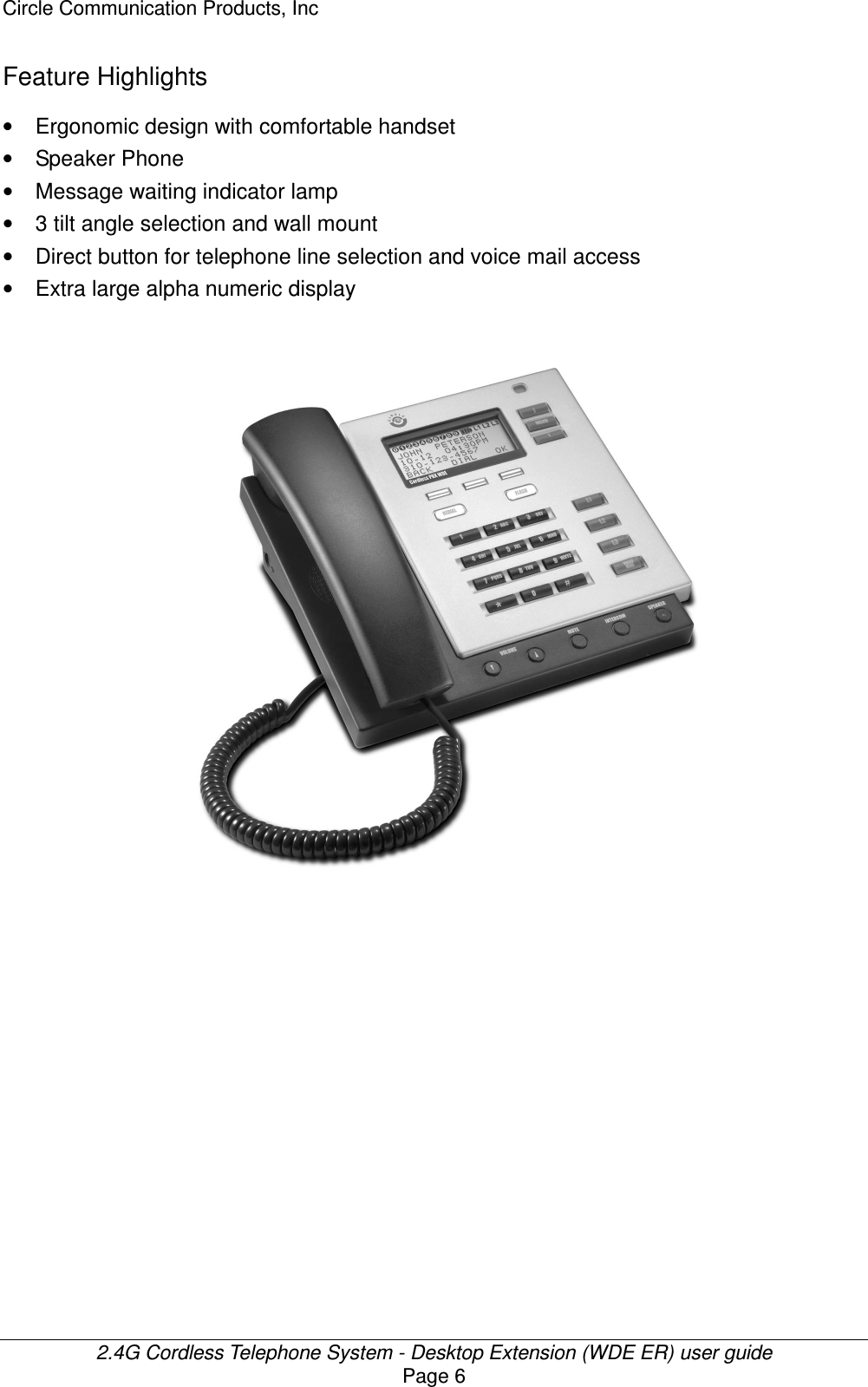 Circle Communication Products, Inc  2.4G Cordless Telephone System - Desktop Extension (WDE ER) user guide Page 6 Feature Highlights •  Ergonomic design with comfortable handset •  Speaker Phone •  Message waiting indicator lamp   •  3 tilt angle selection and wall mount •  Direct button for telephone line selection and voice mail access •  Extra large alpha numeric display   