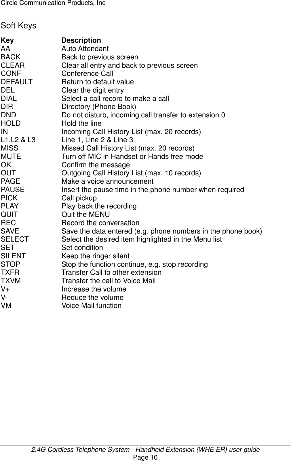 Circle Communication Products, Inc  2.4G Cordless Telephone System - Handheld Extension (WHE ER) user guide Page 10 Soft Keys Key  Description AA  Auto Attendant   BACK  Back to previous screen CLEAR  Clear all entry and back to previous screen CONF  Conference Call DEFAULT  Return to default value DEL  Clear the digit entry DIAL  Select a call record to make a call DIR  Directory (Phone Book) DND  Do not disturb, incoming call transfer to extension 0 HOLD  Hold the line IN  Incoming Call History List (max. 20 records) L1,L2 &amp; L3  Line 1, Line 2 &amp; Line 3 MISS  Missed Call History List (max. 20 records) MUTE  Turn off MIC in Handset or Hands free mode OK  Confirm the message   OUT  Outgoing Call History List (max. 10 records) PAGE  Make a voice announcement PAUSE  Insert the pause time in the phone number when required PICK  Call pickup PLAY  Play back the recording QUIT  Quit the MENU REC  Record the conversation SAVE  Save the data entered (e.g. phone numbers in the phone book) SELECT  Select the desired item highlighted in the Menu list SET  Set condition SILENT  Keep the ringer silent STOP  Stop the function continue, e.g. stop recording TXFR  Transfer Call to other extension TXVM  Transfer the call to Voice Mail V+  Increase the volume V-  Reduce the volume VM  Voice Mail function  