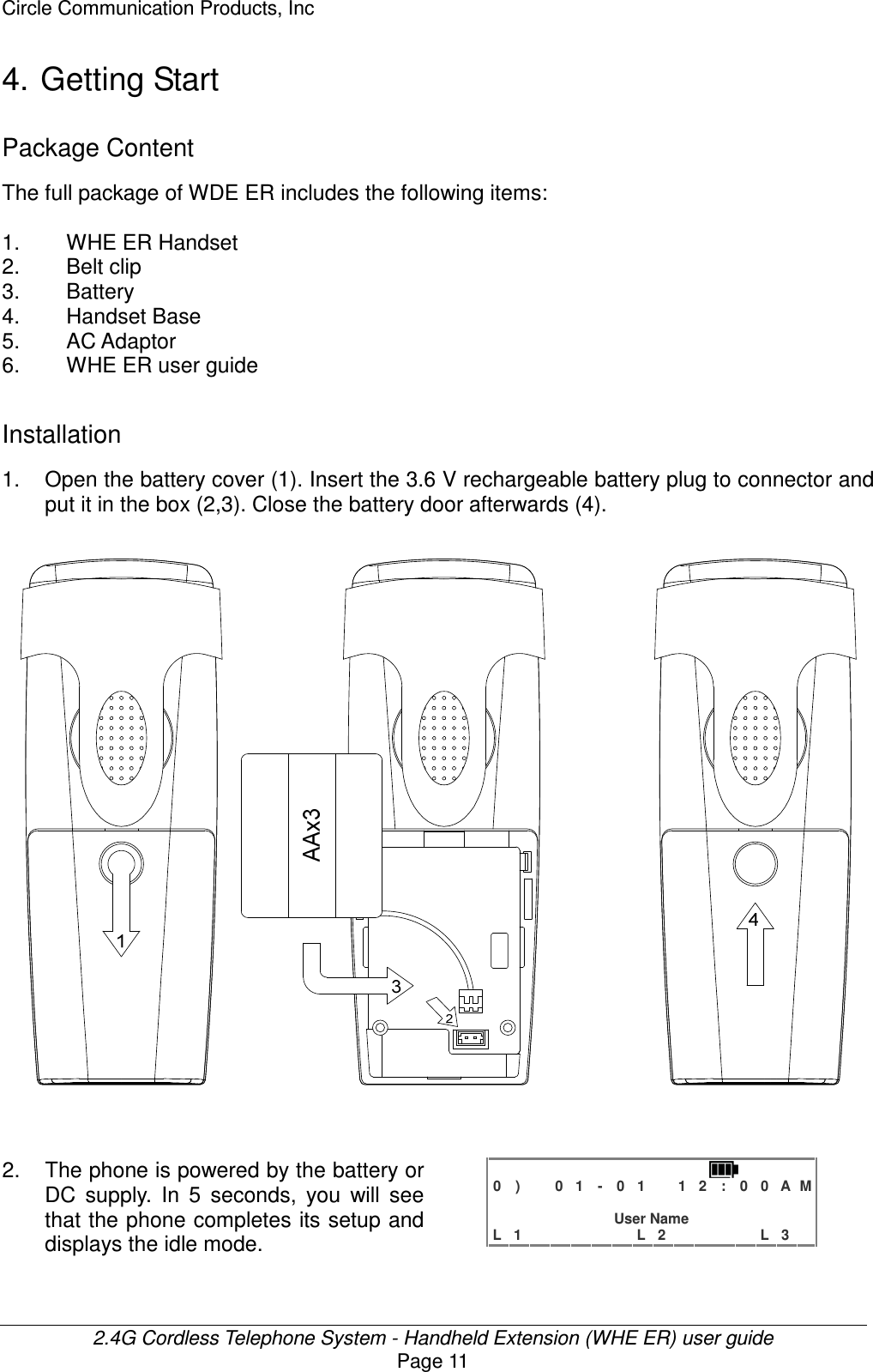 Circle Communication Products, Inc  2.4G Cordless Telephone System - Handheld Extension (WHE ER) user guide Page 11 4. Getting Start Package Content The full package of WDE ER includes the following items:    1.  WHE ER Handset 2.  Belt clip 3.  Battery 4.  Handset Base 5.  AC Adaptor 6.  WHE ER user guide  Installation 1. Open the battery cover (1). Insert the 3.6 V rechargeable battery plug to connector and put it in the box (2,3). Close the battery door afterwards (4).                           2.  The phone is powered by the battery or DC  supply.  In  5  seconds,  you  will  see that the phone completes its setup and displays the idle mode.   0 )   0 1 - 0 1  1 2 : 0 0 A M                 User Name L 1      L 2     L 3   