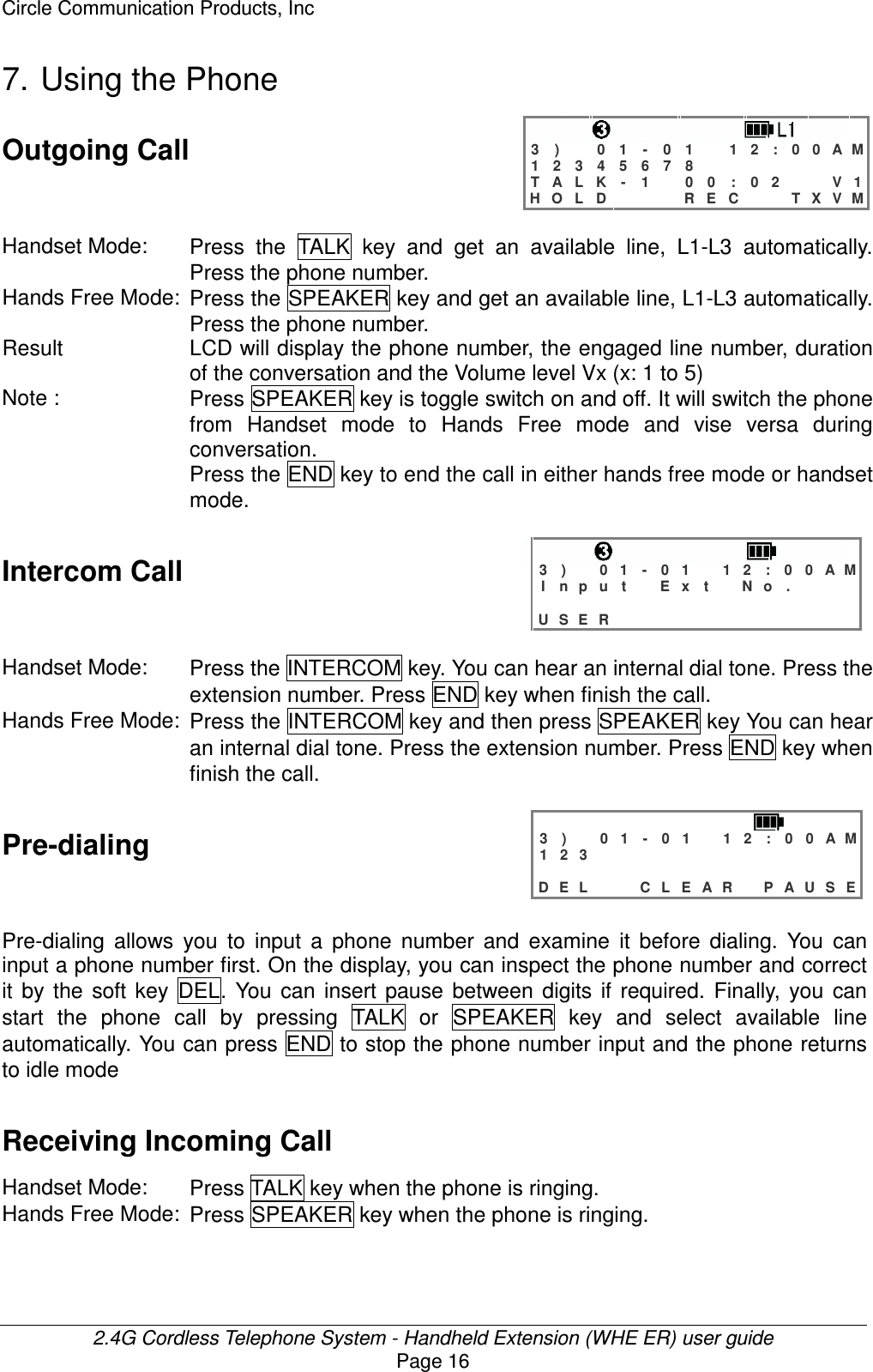Circle Communication Products, Inc  2.4G Cordless Telephone System - Handheld Extension (WHE ER) user guide Page 16 7. Using the Phone Outgoing Call   3 )   0 1 - 0 1  1 2 : 0 0 A M 1 2 3 4 5 6 7 8         T A L K - 1  0 0 : 0 2   V 1 H O L D    R E C   T X V M  Handset Mode:  Press  the  TALK  key  and  get  an  available  line,  L1-L3  automatically. Press the phone number. Hands Free Mode: Press the SPEAKER key and get an available line, L1-L3 automatically. Press the phone number. Result LCD will display the phone number, the engaged line number, duration of the conversation and the Volume level Vx (x: 1 to 5) Note :  Press SPEAKER key is toggle switch on and off. It will switch the phone from  Handset  mode  to  Hands  Free  mode  and  vise  versa  during conversation. Press the END key to end the call in either hands free mode or handset mode.  Intercom Call   3 )   0 1 - 0 1  1 2 : 0 0 A M I n p u t  E x t  N o .                    U S E R              Handset Mode:  Press the INTERCOM key. You can hear an internal dial tone. Press the extension number. Press END key when finish the call. Hands Free Mode: Press the INTERCOM key and then press SPEAKER key You can hear an internal dial tone. Press the extension number. Press END key when finish the call.  Pre-dialing   3 )   0 1 - 0 1  1 2 : 0 0 A M 1 2 3                              D E L   C L E A R  P A U S E  Pre-dialing  allows  you  to  input  a  phone  number  and  examine  it  before  dialing.  You  can input a phone number first. On the display, you can inspect the phone number and correct it  by  the  soft  key  DEL.  You  can  insert  pause  between  digits  if  required.  Finally,  you  can start  the  phone  call  by  pressing  TALK  or  SPEAKER  key  and  select  available  line automatically. You can press END to stop the phone number input and the phone returns to idle mode Receiving Incoming Call  Handset Mode:  Press TALK key when the phone is ringing. Hands Free Mode: Press SPEAKER key when the phone is ringing.  