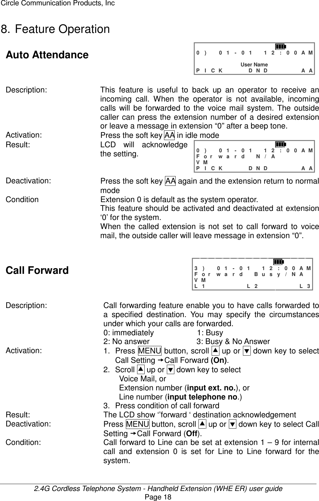 Circle Communication Products, Inc  2.4G Cordless Telephone System - Handheld Extension (WHE ER) user guide Page 18 8. Feature Operation Auto Attendance   0 )   0 1 - 0 1  1 2 : 0 0 A M                 User Name P I C K    D N D     A A  Description: This  feature  is  useful  to  back  up  an  operator  to  receive  an incoming  call.  When  the  operator  is  not  available,  incoming calls  will  be  forwarded  to  the  voice  mail  system.  The  outside caller can  press  the  extension  number  of  a desired extension or leave a message in extension “0” after a beep tone. Activation:  Press the soft key AA in idle mode Result: LCD  will  acknowledge the setting.   0 )   0 1 - 0 1  1 2 : 0 0 A M F o r w a r d  N / A      V M               P I C K    D N D     A A  Deactivation:  Press the soft key AA again and the extension return to normal mode Condition    Extension 0 is default as the system operator. This feature should be activated and deactivated at extension ‘0’ for the system. When  the  called  extension  is  not  set  to  call  forward  to  voice mail, the outside caller will leave message in extension “0”.   Call Forward   3 )   0 1 - 0 1  1 2 : 0 0 A M F o r w a r d  B u s y / N A  V M               L 1      L 2      L 3  Description:  Call forwarding feature enable you to have calls forwarded to a  specified  destination.  You  may  specify  the  circumstances under which your calls are forwarded.   0: immediately                      1: Busy 2: No answer                        3: Busy &amp; No Answer Activation:  1.  Press MENU button, scroll  up or  down key to select Call Setting Call Forward (On). 2.  Scroll  up or  down key to select   Voice Mail, or Extension number (input ext. no.), or   Line number (input telephone no.) 3.  Press condition of call forward   Result:  The LCD show ‘’forward ‘ destination acknowledgement Deactivation:  Press MENU button, scroll  up or  down key to select Call Setting Call Forward (Off). Condition:  Call forward to Line can be set at extension 1 – 9 for internal call  and  extension  0  is  set  for  Line  to  Line  forward  for  the system.  