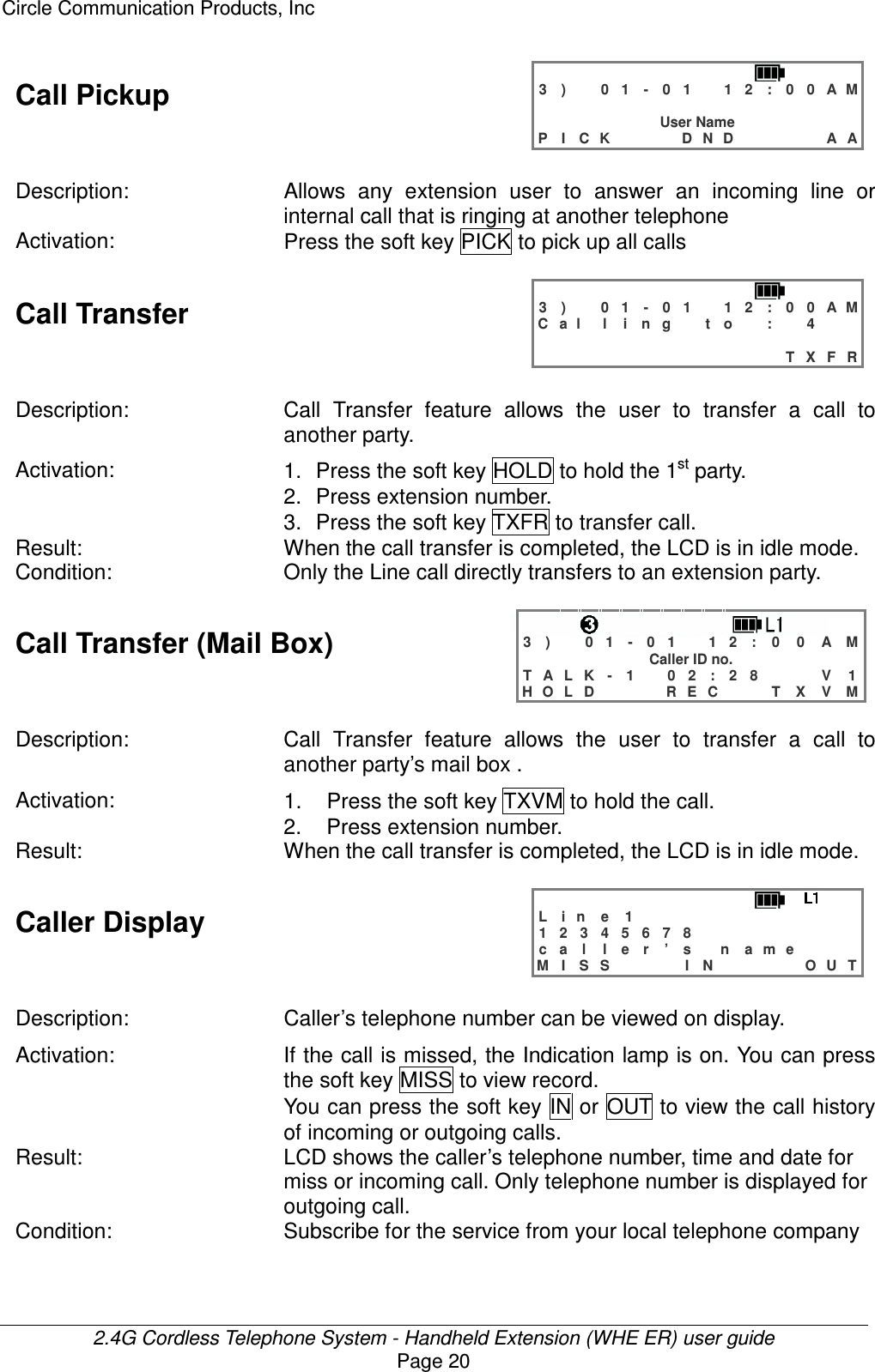 Circle Communication Products, Inc  2.4G Cordless Telephone System - Handheld Extension (WHE ER) user guide Page 20 Call Pickup   3 )   0 1 - 0 1  1 2 : 0 0 A M                 User Name P I C K    D N D     A A  Description:  Allows  any  extension  user  to  answer  an  incoming  line  or internal call that is ringing at another telephone Activation:  Press the soft key PICK to pick up all calls  Call Transfer   3 )   0 1 - 0 1  1 2 : 0 0 A M C a l l i n g  t o  :  4                               T X F R  Description: Call  Transfer  feature  allows  the  user  to  transfer  a  call  to another party. Activation:  1.  Press the soft key HOLD to hold the 1st party. 2.  Press extension number. 3.  Press the soft key TXFR to transfer call. Result:  When the call transfer is completed, the LCD is in idle mode. Condition:  Only the Line call directly transfers to an extension party.  Call Transfer (Mail Box)    3 )   0 1 - 0 1  1 2 : 0 0 A M Caller ID no. T A L K - 1   0 2 : 2 8   V 1 H O L D    R E C   T X V M  Description: Call  Transfer  feature  allows  the  user  to  transfer  a  call  to another party’s mail box . Activation:  1.  Press the soft key TXVM to hold the call. 2.  Press extension number. Result:  When the call transfer is completed, the LCD is in idle mode.  Caller Display   L i n e   1            1 2 3 4 5 6 7 8         c a l l e r ’ s  n a m e    M I S S    I N     O U T  Description:  Caller’s telephone number can be viewed on display. Activation: If the call is missed, the Indication lamp is on. You can press the soft key MISS to view record. You can press the soft key  IN or OUT to view the call history of incoming or outgoing calls. Result:  LCD shows the caller’s telephone number, time and date for miss or incoming call. Only telephone number is displayed for outgoing call. Condition:  Subscribe for the service from your local telephone company  