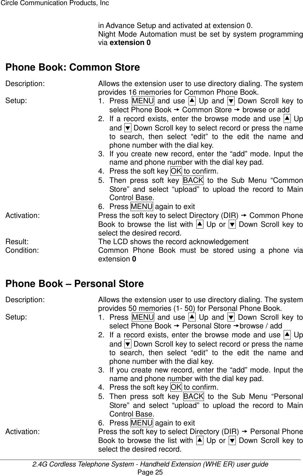 Circle Communication Products, Inc  2.4G Cordless Telephone System - Handheld Extension (WHE ER) user guide Page 25 in Advance Setup and activated at extension 0. Night Mode Automation must be set by system programming via extension 0  Phone Book: Common Store  Description: Allows the extension user to use directory dialing. The system provides 16 memories for Common Phone Book. Setup:  1.  Press  MENU  and  use    Up  and    Down  Scroll  key  to select Phone Book  Common Store  browse or add   2.  If  a  record  exists, enter  the browse  mode  and  use    Up and  Down Scroll key to select record or press the name to  search,  then  select  “edit”  to  the  edit  the  name  and phone number with the dial key. 3. If you create new record, enter the “add” mode. Input the name and phone number with the dial key pad. 4.  Press the soft key OK to confirm. 5.  Then  press  soft  key  BACK  to  the  Sub  Menu  “Common Store”  and  select  “upload”  to  upload  the  record  to  Main Control Base.   6.  Press MENU again to exit Activation:  Press the soft key to select Directory (DIR)  Common Phone Book  to  browse  the  list  with    Up  or    Down  Scroll  key  to select the desired record. Result:  The LCD shows the record acknowledgement Condition: Common  Phone  Book  must  be  stored  using  a  phone  via extension 0  Phone Book – Personal Store  Description: Allows the extension user to use directory dialing. The system provides 50 memories (1- 50) for Personal Phone Book.   Setup:  1.  Press  MENU  and  use    Up  and    Down  Scroll  key  to select Phone Book  Personal Store browse / add 2.  If  a  record  exists, enter  the browse  mode  and  use    Up and  Down Scroll key to select record or press the name to  search,  then  select  “edit”  to  the  edit  the  name  and phone number with the dial key. 3.  If  you create new record, enter the “add” mode. Input the name and phone number with the dial key pad. 4.  Press the soft key OK to confirm. 5.  Then  press  soft  key  BACK  to  the  Sub  Menu  “Personal Store”  and  select  “upload”  to  upload  the  record  to  Main Control Base.   6.  Press MENU again to exit Activation:  Press the soft key to select Directory (DIR)  Personal Phone Book  to  browse  the  list  with    Up  or    Down  Scroll  key  to select the desired record. 