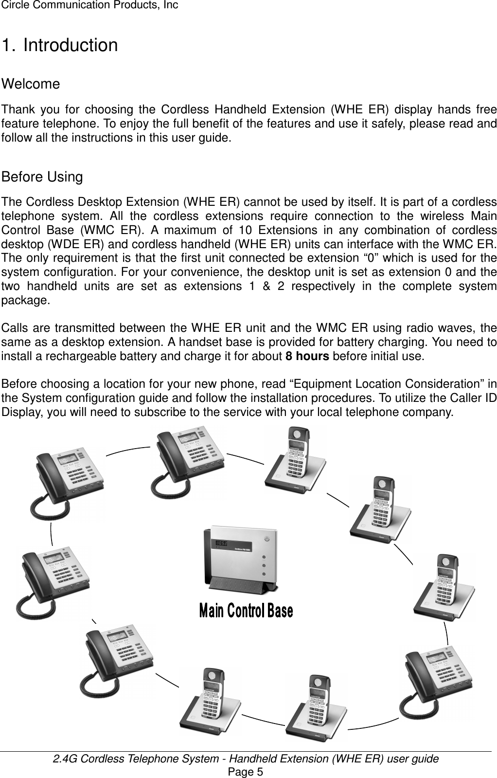 Circle Communication Products, Inc  2.4G Cordless Telephone System - Handheld Extension (WHE ER) user guide Page 5 1. Introduction Welcome Thank  you  for  choosing  the  Cordless  Handheld  Extension  (WHE  ER)  display  hands  free feature telephone. To enjoy the full benefit of the features and use it safely, please read and follow all the instructions in this user guide.  Before Using The Cordless Desktop Extension (WHE ER) cannot be used by itself. It is part of a cordless telephone  system.  All  the  cordless  extensions  require  connection  to  the  wireless  Main Control  Base  (WMC  ER).  A  maximum  of  10  Extensions  in  any  combination  of  cordless desktop (WDE ER) and cordless handheld (WHE ER) units can interface with the WMC ER. The only requirement is that the first unit connected be extension “0” which is used for the system configuration. For your convenience, the desktop unit is set as extension 0 and the two  handheld  units  are  set  as  extensions  1  &amp;  2  respectively  in  the  complete  system package.  Calls are transmitted between the WHE ER unit and the WMC ER using radio waves, the same as a desktop extension. A handset base is provided for battery charging. You need to install a rechargeable battery and charge it for about 8 hours before initial use.  Before choosing a location for your new phone, read “Equipment Location Consideration” in the System configuration guide and follow the installation procedures. To utilize the Caller ID Display, you will need to subscribe to the service with your local telephone company.    
