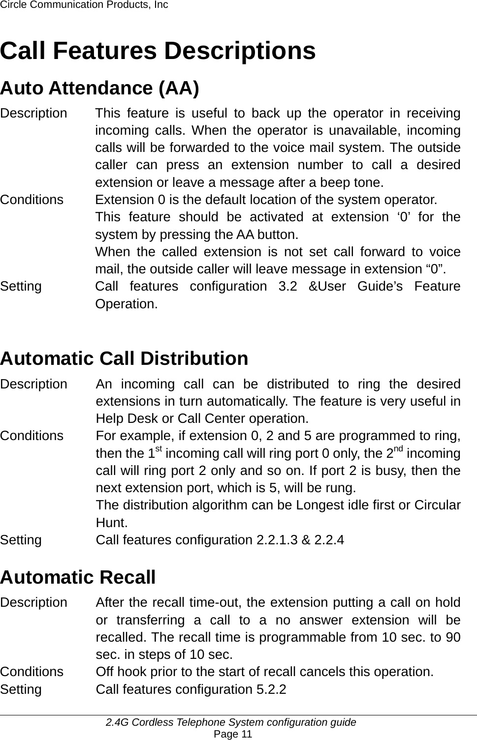 Circle Communication Products, Inc     2.4G Cordless Telephone System configuration guide Page 11 Call Features Descriptions Auto Attendance (AA) Description This feature is useful to back up the operator in receiving incoming calls. When the operator is unavailable, incoming calls will be forwarded to the voice mail system. The outside caller can press an extension number to call a desired extension or leave a message after a beep tone. Conditions  Extension 0 is the default location of the system operator. This feature should be activated at extension ‘0’ for the system by pressing the AA button. When the called extension is not set call forward to voice mail, the outside caller will leave message in extension “0”. Setting Call features configuration 3.2 &amp;User Guide’s Feature Operation.   Automatic Call Distribution Description  An incoming call can be distributed to ring the desired extensions in turn automatically. The feature is very useful in Help Desk or Call Center operation. Conditions  For example, if extension 0, 2 and 5 are programmed to ring, then the 1st incoming call will ring port 0 only, the 2nd incoming call will ring port 2 only and so on. If port 2 is busy, then the next extension port, which is 5, will be rung. The distribution algorithm can be Longest idle first or Circular Hunt. Setting  Call features configuration 2.2.1.3 &amp; 2.2.4  Automatic Recall Description After the recall time-out, the extension putting a call on hold or transferring a call to a no answer extension will be recalled. The recall time is programmable from 10 sec. to 90 sec. in steps of 10 sec. Conditions  Off hook prior to the start of recall cancels this operation. Setting  Call features configuration 5.2.2 