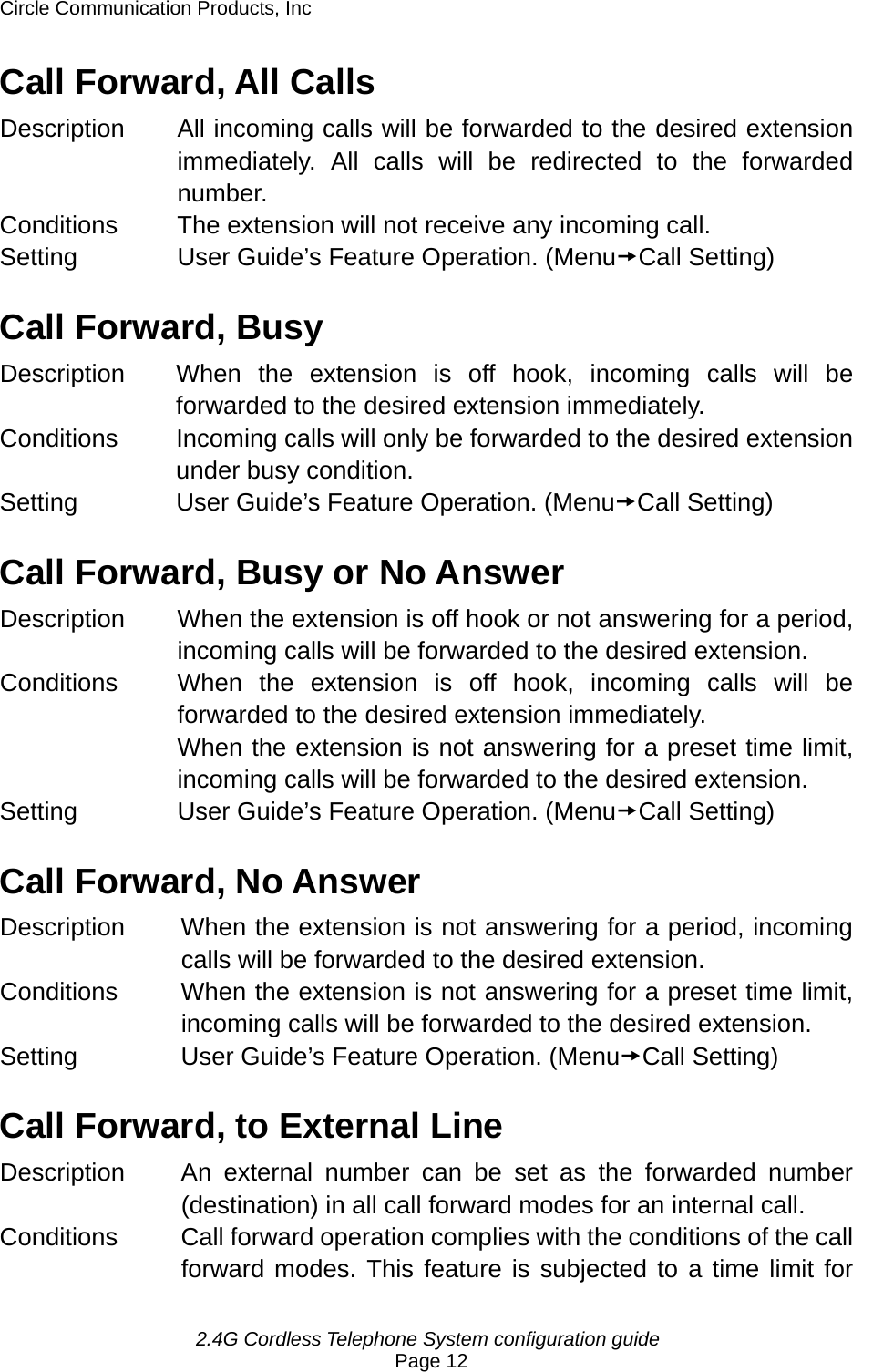 Circle Communication Products, Inc     2.4G Cordless Telephone System configuration guide Page 12 Call Forward, All Calls Description  All incoming calls will be forwarded to the desired extension immediately. All calls will be redirected to the forwarded number. Conditions  The extension will not receive any incoming call. Setting User Guide’s Feature Operation. (MenutCall Setting)  Call Forward, Busy Description  When the extension is off hook, incoming calls will be forwarded to the desired extension immediately. Conditions  Incoming calls will only be forwarded to the desired extension under busy condition. Setting User Guide’s Feature Operation. (MenutCall Setting)  Call Forward, Busy or No Answer Description  When the extension is off hook or not answering for a period, incoming calls will be forwarded to the desired extension. Conditions  When the extension is off hook, incoming calls will be forwarded to the desired extension immediately. When the extension is not answering for a preset time limit, incoming calls will be forwarded to the desired extension. Setting User Guide’s Feature Operation. (MenutCall Setting)  Call Forward, No Answer Description  When the extension is not answering for a period, incoming calls will be forwarded to the desired extension. Conditions  When the extension is not answering for a preset time limit, incoming calls will be forwarded to the desired extension. Setting  User Guide’s Feature Operation. (MenutCall Setting)  Call Forward, to External Line Description  An external number can be set as the forwarded number (destination) in all call forward modes for an internal call. Conditions  Call forward operation complies with the conditions of the call forward modes. This feature is subjected to a time limit for 