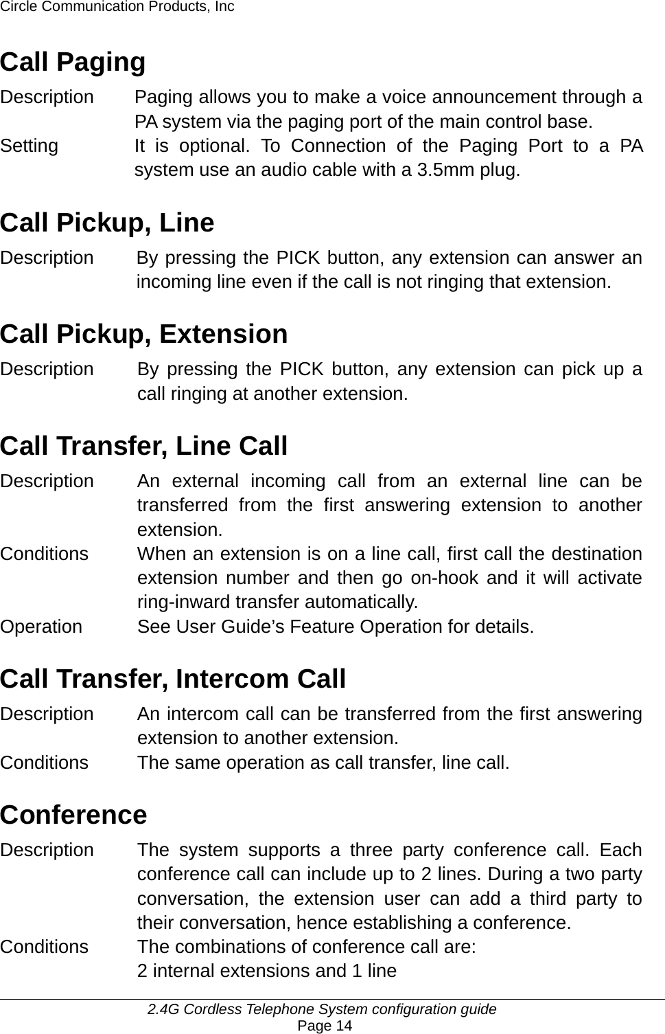 Circle Communication Products, Inc     2.4G Cordless Telephone System configuration guide Page 14 Call Paging Description Paging allows you to make a voice announcement through a PA system via the paging port of the main control base. Setting  It is optional. To Connection of the Paging Port to a PA system use an audio cable with a 3.5mm plug.  Call Pickup, Line Description  By pressing the PICK button, any extension can answer an incoming line even if the call is not ringing that extension.    Call Pickup, Extension Description  By pressing the PICK button, any extension can pick up a call ringing at another extension.    Call Transfer, Line Call Description An external incoming call from an external line can be transferred from the first answering extension to another extension.  Conditions  When an extension is on a line call, first call the destination extension number and then go on-hook and it will activate ring-inward transfer automatically. Operation  See User Guide’s Feature Operation for details.  Call Transfer, Intercom Call Description An intercom call can be transferred from the first answering extension to another extension.   Conditions The same operation as call transfer, line call.  Conference Description  The system supports a three party conference call. Each conference call can include up to 2 lines. During a two party conversation, the extension user can add a third party to their conversation, hence establishing a conference.   Conditions  The combinations of conference call are:   2 internal extensions and 1 line 