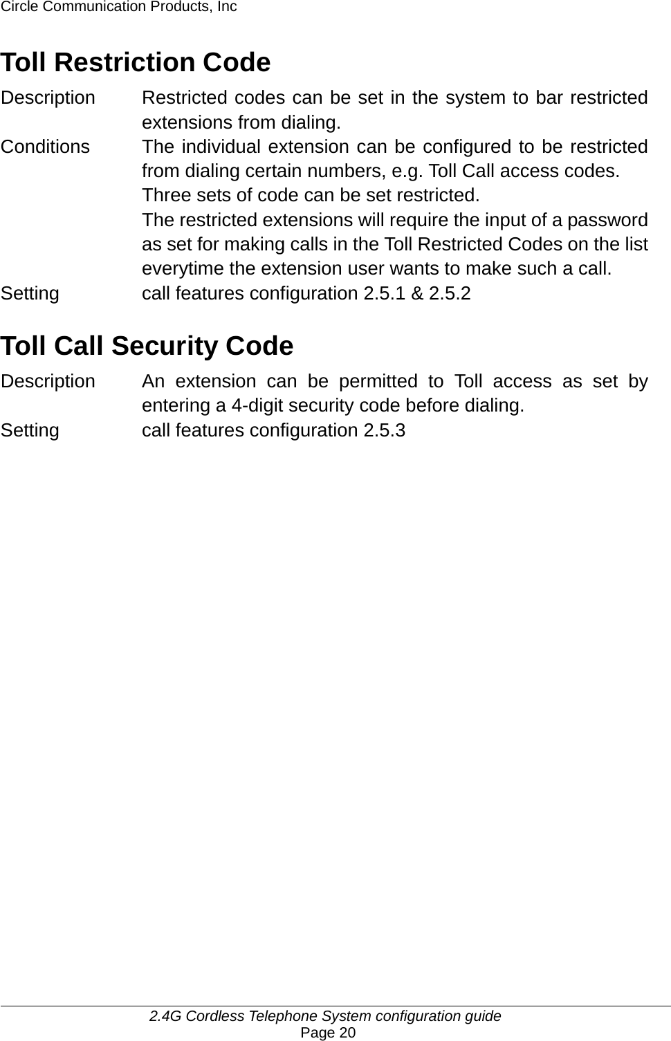 Circle Communication Products, Inc     2.4G Cordless Telephone System configuration guide Page 20 Toll Restriction Code Description  Restricted codes can be set in the system to bar restricted extensions from dialing. Conditions  The individual extension can be configured to be restricted from dialing certain numbers, e.g. Toll Call access codes. Three sets of code can be set restricted. The restricted extensions will require the input of a password as set for making calls in the Toll Restricted Codes on the list everytime the extension user wants to make such a call. Setting  call features configuration 2.5.1 &amp; 2.5.2  Toll Call Security Code Description  An extension can be permitted to Toll access as set by entering a 4-digit security code before dialing. Setting call features configuration 2.5.3 